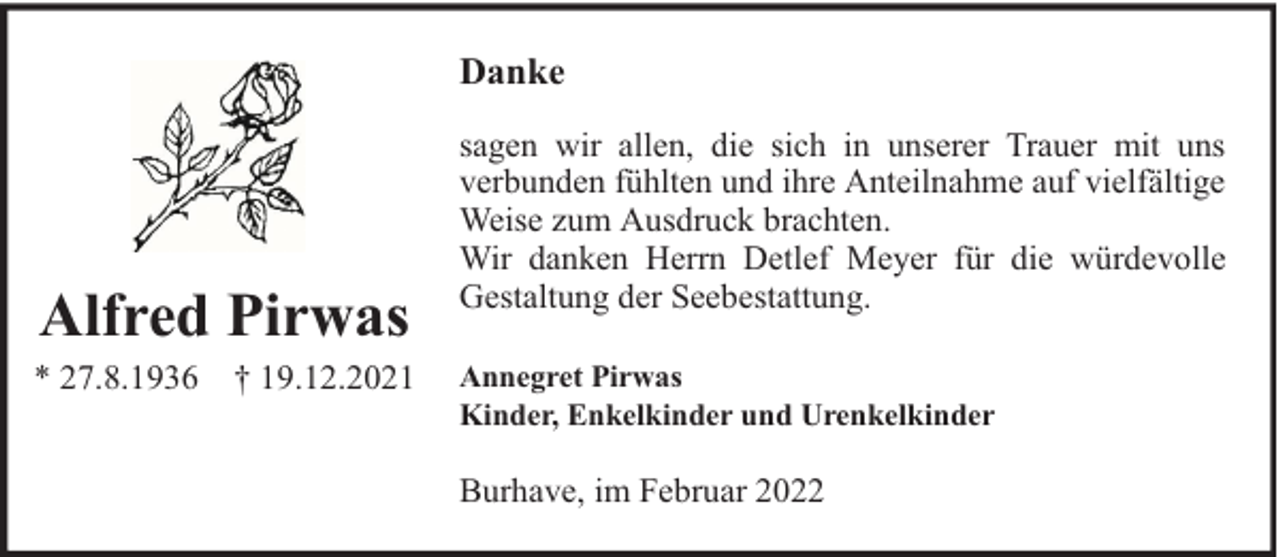 <p>Danke</p><p>Alfred Pirwas</p><p>* 27.8.1936</p><p>† 19.12.2021</p><p>sagen wir allen, die sich in unserer Trauer mit uns<br />verbunden fühlten und ihre Anteilnahme auf vielfältige<br />Weise zum Ausdruck brachten.<br />Wir danken Herrn Detlef Meyer für die würdevolle<br />Gestaltung der Seebestattung.<br />Annegret Pirwas<br />Kinder, Enkelkinder und Urenkelkinder</p><p>Burhave, im Februar 2022</p>