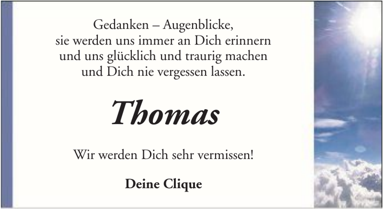 <p>Gedanken – Augenblicke,<br />sie werden uns immer an Dich erinnern<br />und uns glücklich und traurig machen<br />und Dich nie vergessen lassen.</p><p>Thomas<br />Wir werden Dich sehr vermissen!<br />Deine Clique</p>