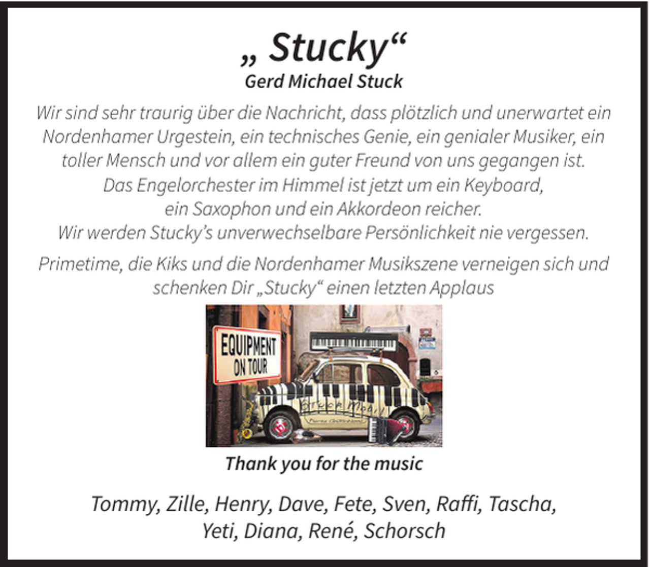 <p>„ Stucky“<br />Gerd Michael Stuck<br />Wir sind sehr traurig über die Nachricht, dass plötzlich und unerwartet ein<br />Nordenhamer Urgestein, ein technisches Genie, ein genialer Musiker, ein<br />toller Mensch und vor allem ein guter Freund von uns gegangen ist.<br />Das Engelorchester im Himmel ist jetzt um ein Keyboard,<br />ein Saxophon und ein Akkordeon reicher.<br />Wir werden Stucky’s unverwechselbare Persönlichkeit nie vergessen.<br />Primetime, die Kiks und die Nordenhamer Musikszene verneigen sich und<br />schenken Dir „Stucky“ einen letzten Applaus</p><p>Thank you for the music</p><p>Tommy, Zille, Henry, Dave, Fete, Sven, Raffi, Tascha,<br />Yeti, Diana, René, Schorsch</p>