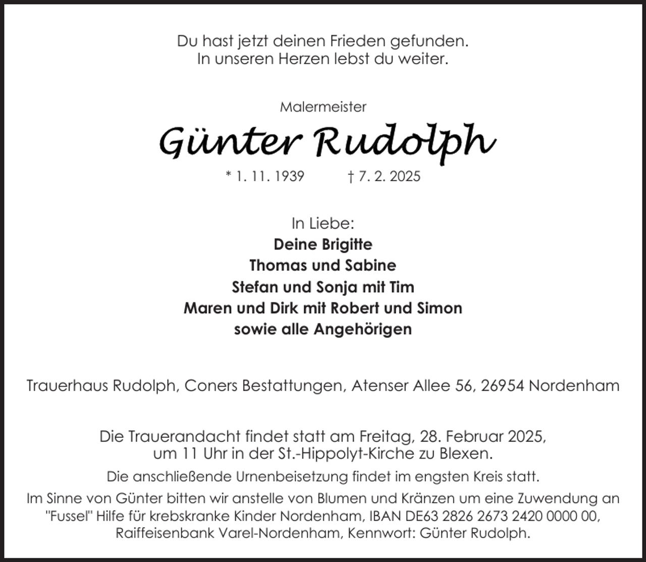<p>Du hast jetzt deinen Frieden gefunden.<br />In unseren Herzen lebst du weiter.<br />Malermeister</p>
<p>* 1. 11. 1939</p>
<p>† 7. 2. 2025</p>
<p>In Liebe:<br />Deine Brigitte<br />Thomas und Sabine<br />Stefan und Sonja mit Tim<br />Maren und Dirk mit Robert und Simon<br />sowie alle Angehörigen<br />Trauerhaus Rudolph, Coners Bestattungen, Atenser Allee 56, 26954 Nordenham<br />Die Trauerandacht findet statt am Freitag, 28. Februar 2025,<br />um 11 Uhr in der St.-Hippolyt-Kirche zu Blexen.<br />Die anschließende Urnenbeisetzung findet im engsten Kreis statt.<br />Im Sinne von Günter bitten wir anstelle von Blumen und Kränzen um eine Zuwendung an<br />"Fussel" Hilfe für krebskranke Kinder Nordenham, IBAN DE63 2873 2420,<br />Raiffeisenbank Varel-Nordenham, Kennwort: Günter Rudolph.</p>