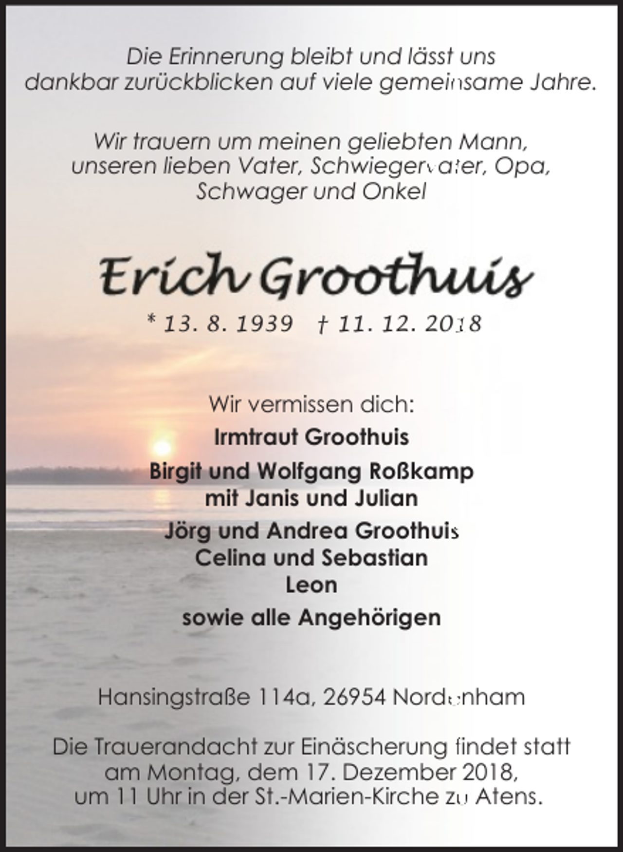 <p>Die Erinnerung bleibt und lässt uns<br />nsame Jahre.<br />dankbar zurückblicken auf viele gemein<br />Wir trauern um meinen geliebten Mann,<br />unseren lieben Vater, Schwiegerv<br />rvatter, Opa,<br />Schwager und Onkel</p><p>* 13. 8. 1939</p><p>† 11. 12. 208</p><p>Wir vermissen dich:<br />Irmtraut Groothuis<br />Birgit und Wolfgang Roßkamp<br />mit Janis und Julian<br />Jörg und Andrea Groothuiss<br />Celina und Sebastian<br />Leon<br />sowie alle Angehörigen<br />Hansingstraße 114a, 26954 Norde<br />enham<br />Die Trauerandacht zur Einäscherung findet statt<br />am Montag, dem 17. Dezember 2018,<br />u Atens.<br />um 11 Uhr in der St.-Marien-Kirche zu</p>
