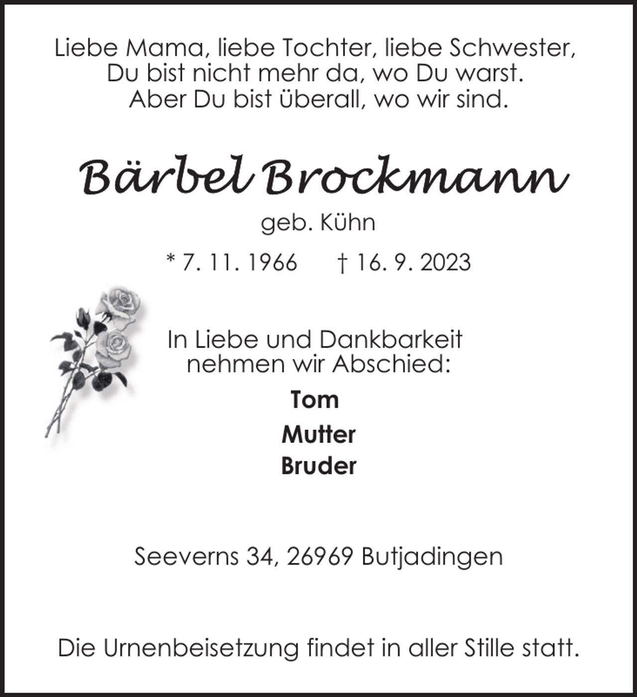 <p>Liebe Mama, liebe Tochter, liebe Schwester,<br />Du bist nicht mehr da, wo Du warst.<br />Aber Du bist überall, wo wir sind.</p><p>geb. Kühn<br />* 7. 11. 1966</p><p>† 16. 9. 2023</p><p>In Liebe und Dankbarkeit<br />nehmen wir Abschied:<br />Tom<br />Mutter<br />Bruder<br />Seeverns 34, 26969 Butjadingen<br />Die Urnenbeisetzung findet in aller Stille statt.</p>