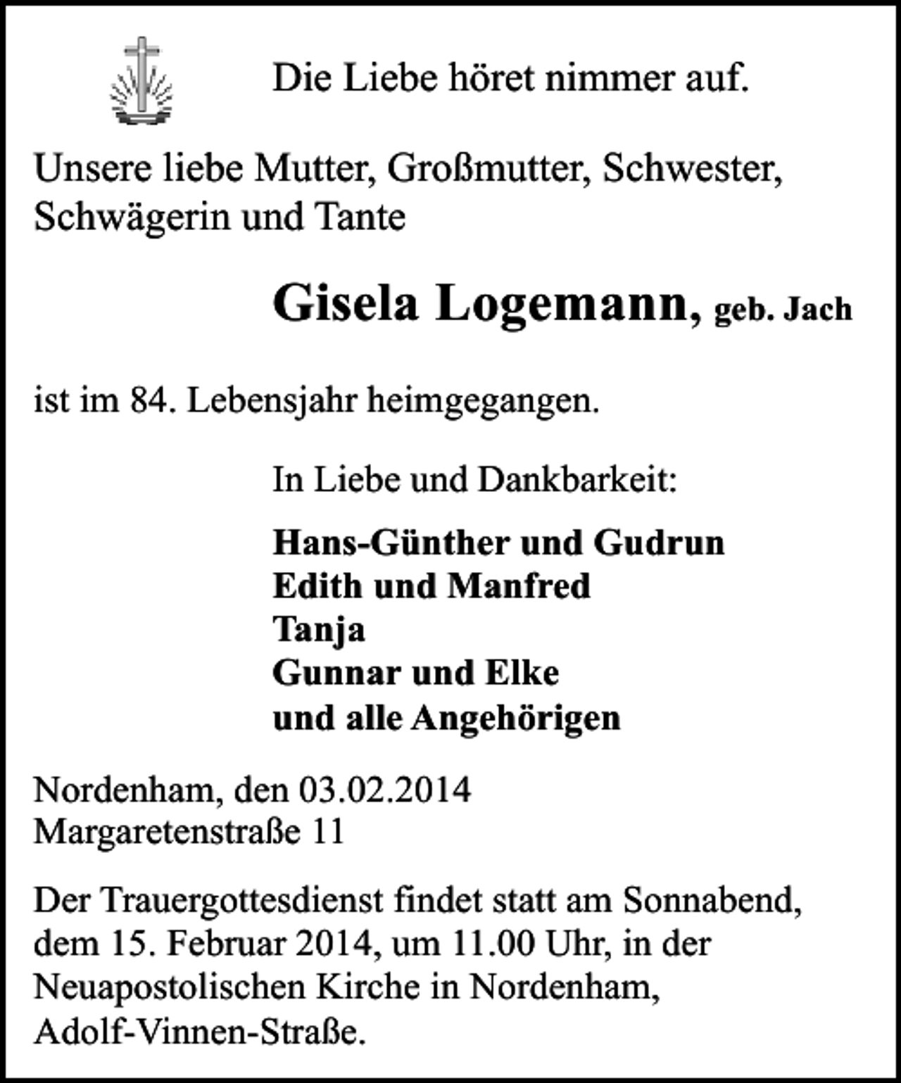 <p>Die Liebe höret nimmer auf.<br />Unsere liebe Mutter, Großmutter, Schwester,<br />Schwägerin und Tante</p><p>Gisela Logemann, geb. Jach<br />ist im 84. Lebensjahr heimgegangen.<br />In Liebe und Dankbarkeit:<br />Hans-Günther und Gudrun<br />Edith und Manfred<br />Tanja<br />Gunnar und Elke<br />und alle Angehörigen<br />Nordenham, den 03.02.2014<br />Margaretenstraße 11<br />Der Trauergottesdienst findet statt am Sonnabend,<br />dem 15. Februar 2014, um 11.00 Uhr, in der<br />Neuapostolischen Kirche in Nordenham,<br />Adolf-Vinnen-Straße.</p>