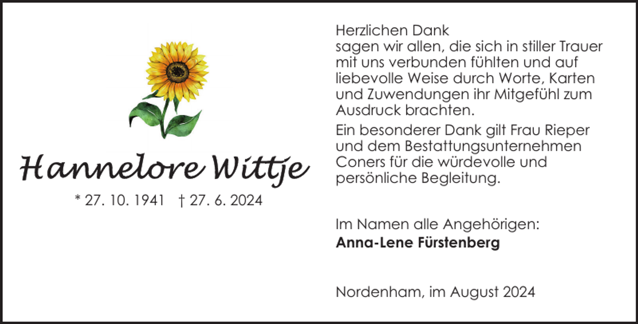 <p>Herzlichen Dank<br />sagen wir allen, die sich in stiller Trauer<br />mit uns verbunden fühlten und auf<br />liebevolle Weise durch Worte, Karten<br />und Zuwendungen ihr Mitgefühl zum<br />Ausdruck brachten.<br />Ein besonderer Dank gilt Frau Rieper<br />und dem Bestattungsunternehmen<br />Coners für die würdevolle und<br />persönliche Begleitung.<br />* 27. 10. 1941 † 27. 6. 2024<br />Im Namen alle Angehörigen:<br />Anna-Lene Fürstenberg<br />Nordenham, im August 2024</p>