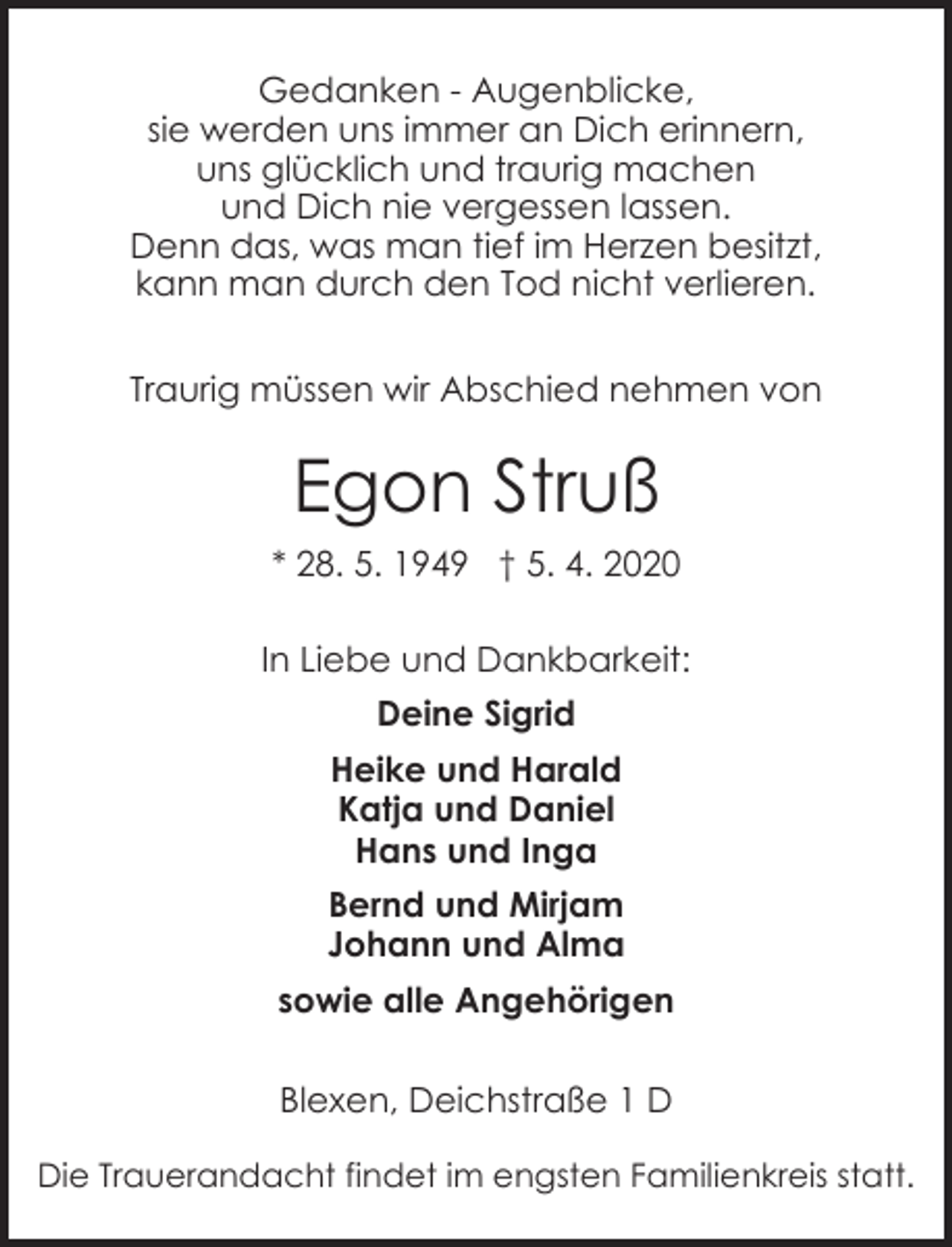 <p>Gedanken - Augenblicke,<br />sie werden uns immer an Dich erinnern,<br />uns glücklich und traurig machen<br />und Dich nie vergessen lassen.<br />Denn das, was man tief im Herzen besitzt,<br />kann man durch den Tod nicht verlieren.<br />Traurig müssen wir Abschied nehmen von</p><p>Egon Struß<br />* 28. 5. 1949 † 5. 4. 2020<br />In Liebe und Dankbarkeit:<br />Deine Sigrid<br />Heike und Harald<br />Katja und Daniel<br />Hans und Inga<br />Bernd und Mirjam<br />Johann und Alma<br />sowie alle Angehörigen<br />Blexen, Deichstraße 1 D<br />Die Trauerandacht findet im engsten Familienkreis statt.</p>