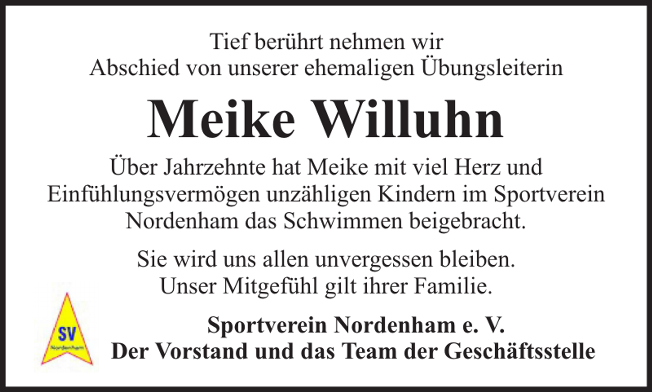 <p>Tief berührt nehmen wir<br />Abschied von unserer ehemaligen Übungsleiterin</p><p>Meike Willuhn</p><p>Über Jahrzehnte hat Meike mit viel Herz und<br />Einfühlungsvermögen unzähligen Kindern im Sportverein<br />Nordenham das Schwimmen beigebracht.<br />Sie wird uns allen unvergessen bleiben.<br />Unser Mitgefühl gilt ihrer Familie.<br />Sportverein Nordenham e. V.<br />Der Vorstand und das Team der Geschäftsstelle</p>