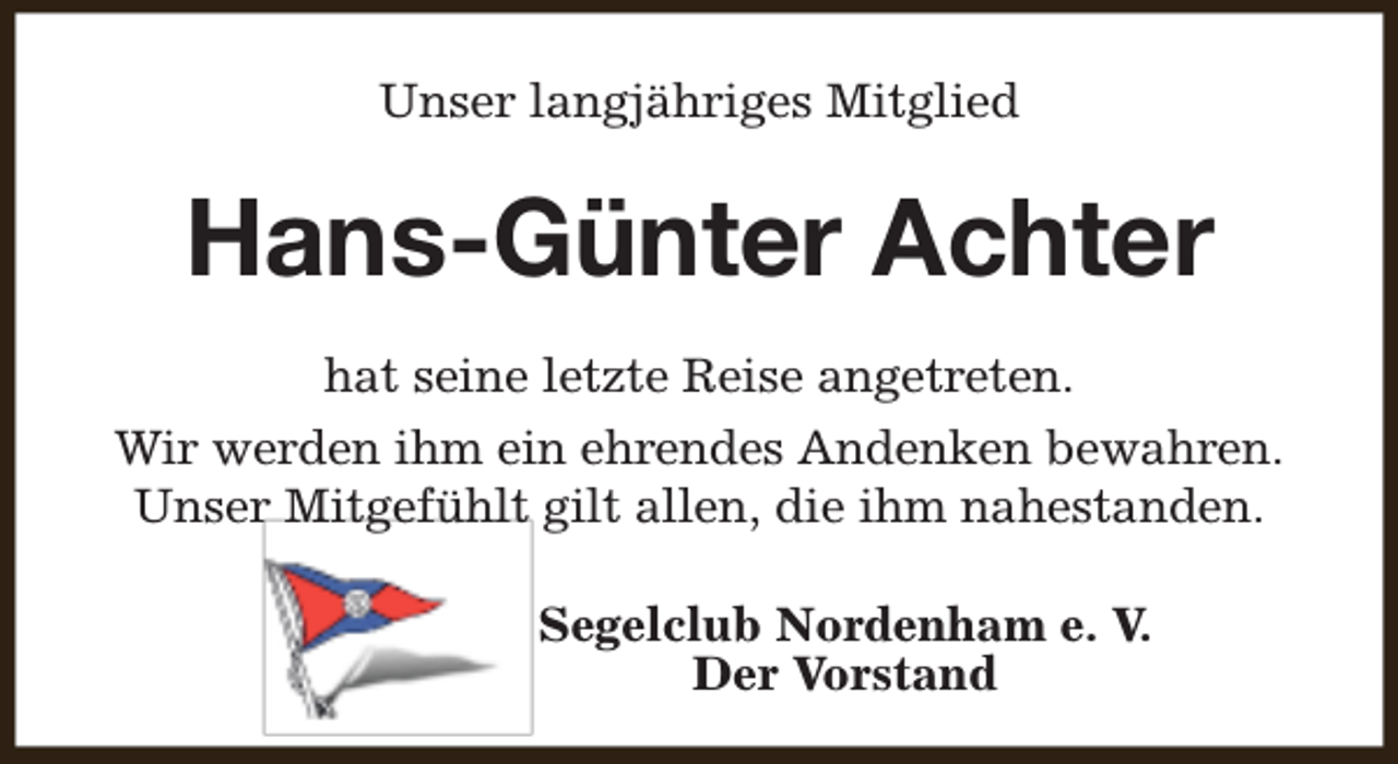 <p>Unser langjähriges Mitglied</p><p>Hans-Günter Achter<br />hat seine letzte Reise angetreten.<br />Wir werden ihm ein ehrendes Andenken bewahren.<br />Unser Mitgefühlt gilt allen, die ihm nahestanden.<br />Segelclub Nordenham e. V.<br />Der Vorstand</p>
