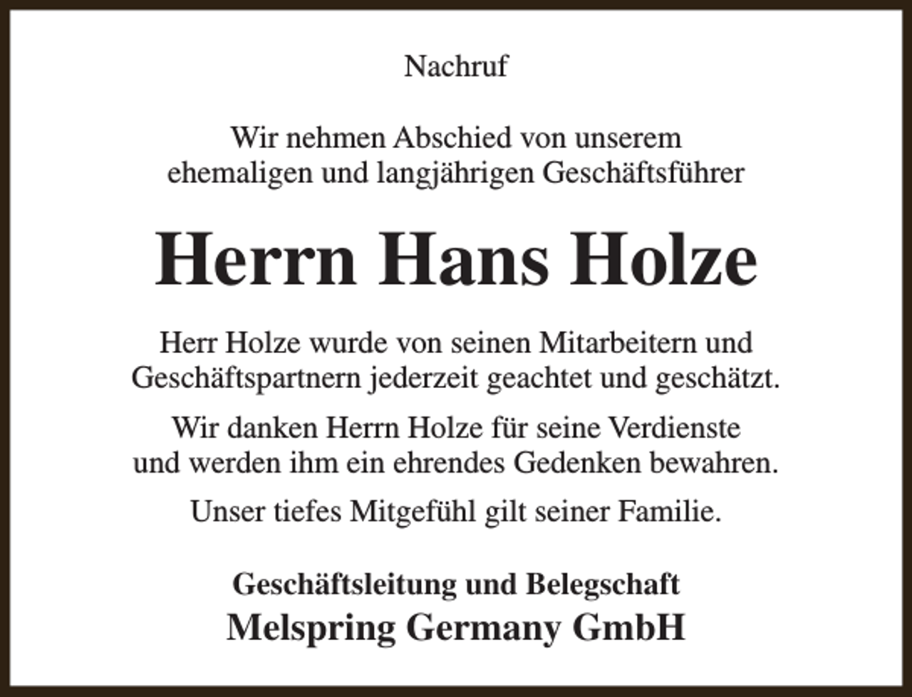 <p>Nachruf<br />Wir nehmen Abschied von unserem<br />ehemaligen und langjährigen Geschäftsführer</p><p>Herrn Hans Holze<br />Herr Holze wurde von seinen Mitarbeitern und<br />Geschäftspartnern jederzeit geachtet und geschätzt.<br />Wir danken Herrn Holze für seine Verdienste<br />und werden ihm ein ehrendes Gedenken bewahren.<br />Unser tiefes Mitgefühl gilt seiner Familie.<br />Geschäftsleitung und Belegschaft</p><p>Melspring Germany GmbH</p>