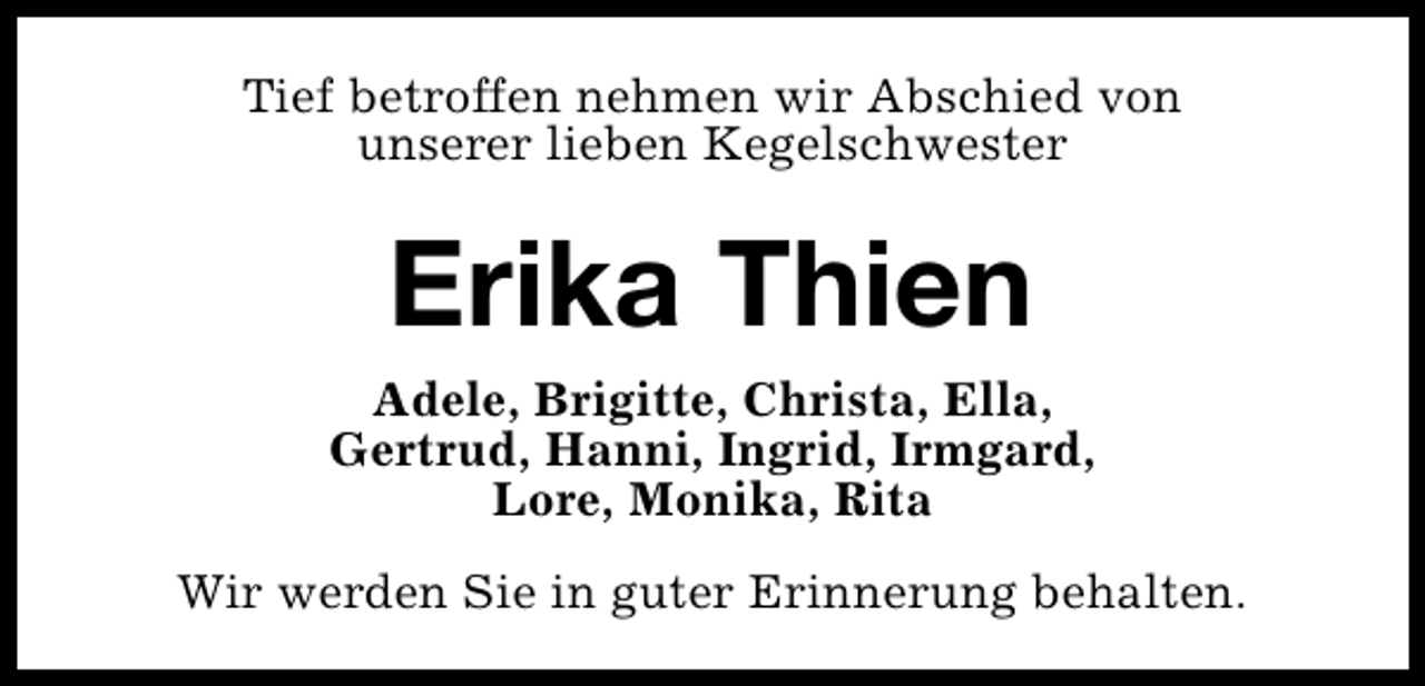 <p>Tief betroffen nehmen wir Abschied von<br />unserer lieben Kegelschwester</p><p>Erika Thien<br />Adele, Brigitte, Christa, Ella,<br />Gertrud, Hanni, Ingrid, Irmgard,<br />Lore, Monika, Rita<br />Wir werden Sie in guter Erinnerung behalten.</p>