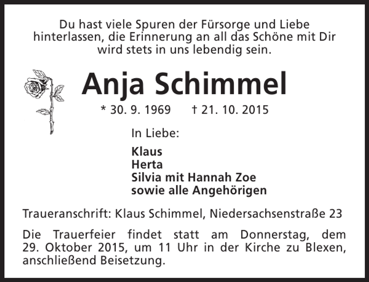 <p>Du hast viele Spuren der Fürsorge und Liebe<br />hinterlassen, die Erinnerung an all das Schöne mit Dir<br />wird stets in uns lebendig sein.</p><p>Anja Schimmel<br />* 30. 9. 1969</p><p>† 21. 10. 2015</p><p>In Liebe:<br />Klaus<br />Herta<br />Silvia mit Hannah Zoe<br />sowie alle Angehörigen<br />Traueranschrift: Klaus Schimmel, Niedersachsenstraße 23<br />Die Trauerfeier findet statt am Donnerstag, dem<br />29. Oktober 2015, um 11 Uhr in der Kirche zu Blexen,<br />anschließend Beisetzung.</p>