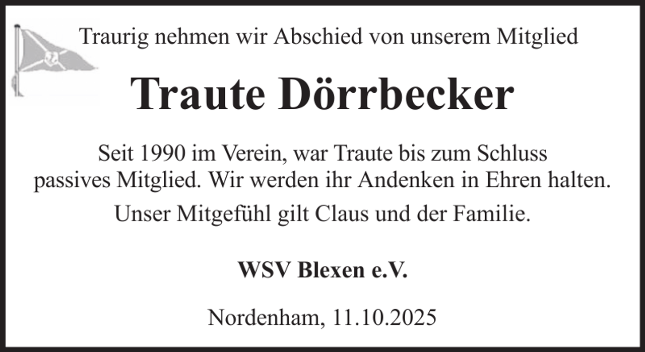 <p>Traurig nehmen wir Abschied von unserem Mitglied</p><p>Traute Dörrbecker<br />Seit 1990 im Verein, war Traute bis zum Schluss<br />passives Mitglied. Wir werden ihr Andenken in Ehren halten.<br />Unser Mitgefühl gilt Claus und der Familie.<br />WSV Blexen e.V.<br />Nordenham, 11.10.2025</p>
