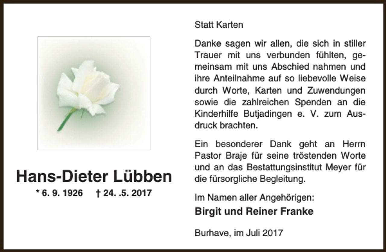 <p>Statt Karten<br />Danke sagen wir allen, die sich in stiller<br />Trauer mit uns verbunden fühlten, gemeinsam mit uns Abschied nahmen und<br />ihre Anteilnahme auf so liebevolle Weise<br />durch Worte, Karten und Zuwendungen<br />sowie die zahlreichen Spenden an die<br />Kinderhilfe Butjadingen e. V. zum Ausdruck brachten.</p><p>Hans-Dieter Lübben<br />* 6. 9. 1926</p><p>† 24. .5. 2017</p><p>Ein besonderer Dank geht an Herrn<br />Pastor Braje für seine tröstenden Worte<br />und an das Bestattungsinstitut Meyer für<br />die fürsorgliche Begleitung.<br />Im Namen aller Angehörigen:</p><p>Birgit und Reiner Franke<br />Burhave, im Juli 2017</p>
