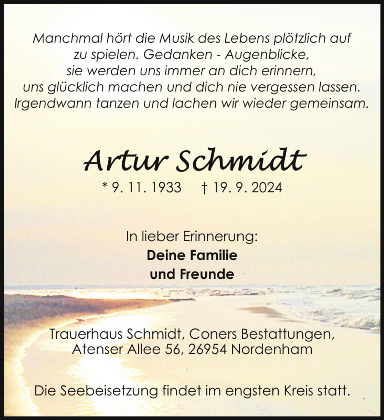 <p>Manchmal hört die Musik des Lebens plötzlich auf<br />zu spielen. Gedanken - Augenblicke,<br />sie werden uns immer an dich erinnern,<br />uns glücklich machen und dich nie vergessen lassen.<br />Irgendwann tanzen und lachen wir wieder gemeinsam.</p>
<p>* 9. 11. 1933</p>
<p>† 19. 9. 2024</p>
<p>In lieber Erinnerung:<br />Deine Familie<br />und Freunde</p>
<p>Trauerhaus Schmidt, Coners Bestattungen,<br />Atenser Allee 56, 26954 Nordenham<br />Die Seebeisetzung findet im engsten Kreis statt.</p>