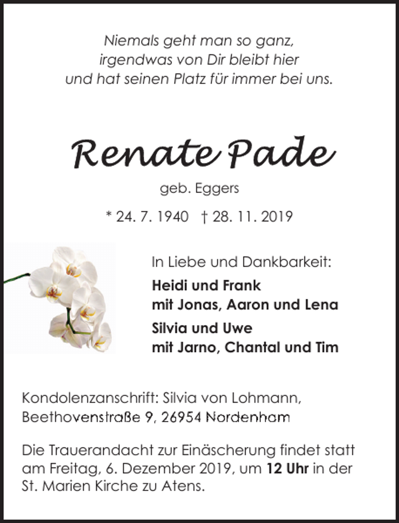 <p>Niemals geht man so ganz,<br />irgendwas von Dir bleibt hier<br />und hat seinen Platz für immer bei uns.</p><p>geb. Eggers</p><p>* 24. 7. 1940 † 28. 11. 2019<br />In Liebe und Dankbarkeit:<br />Heidi und Frank<br />mit Jonas, Aaron und Lena<br />Silvia und Uwe<br />mit Jarno, Chantal und Tim<br />Kondolenzanschrift: Silvia von Lohmann,<br />Beethovenstraße<br />B<br />h<br />94 6954<br />6o95<br />N<br />oa<br />rde<br />dm<br />eee<br />nstho<br />trov<br />ave<br />ßen<br />e st<br />9,ra2ß6e959,<br />N69<br />r5d4eNordenham<br />nh<br />BeethovBe<br />Die Trauerandacht zur Einäscherung findet statt<br />am Freitag, 6. Dezember 2019, um 12 Uhr in der<br />St. Marien Kirche zu Atens.</p>