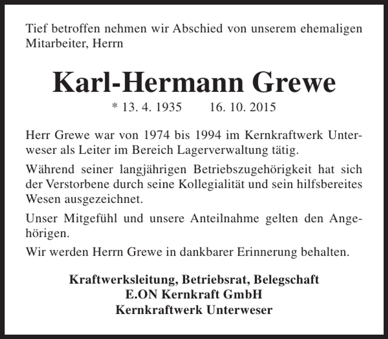<p>Tief betroffen nehmen wir Abschied von unserem ehemaligen<br />Mitarbeiter, Herrn</p><p>Karl-Hermann Grewe<br />* 13. 4. 1935</p><p>16. 10. 2015</p><p>Herr Grewe war von 1974 bis 1994 im Kernkraftwerk Unterweser als Leiter im Bereich Lagerverwaltung tätig.<br />Während seiner langjährigen Betriebszugehörigkeit hat sich<br />der Verstorbene durch seine Kollegialität und sein hilfsbereites<br />Wesen ausgezeichnet.<br />Unser Mitgefühl und unsere Anteilnahme gelten den Angehörigen.<br />Wir werden Herrn Grewe in dankbarer Erinnerung behalten.<br />Kraftwerksleitung, Betriebsrat, Belegschaft<br />E.ON Kernkraft GmbH<br />Kernkraftwerk Unterweser</p>