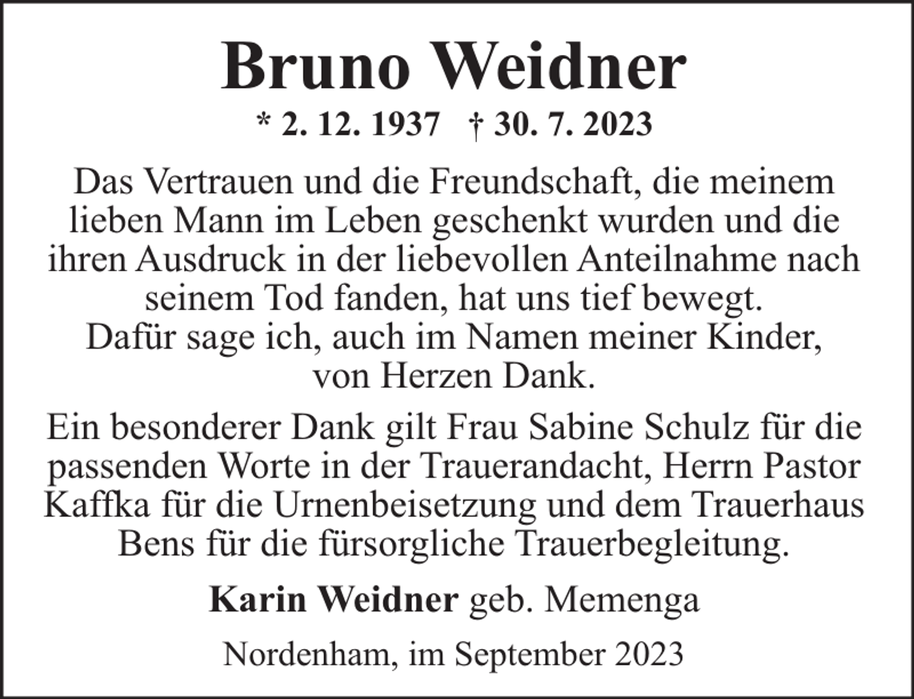 <p>Bruno Weidner<br />* 2. 12. 1937 † 30. 7. 2023</p><p>Das Vertrauen und die Freundschaft, die meinem<br />lieben Mann im Leben geschenkt wurden und die<br />ihren Ausdruck in der liebevollen Anteilnahme nach<br />seinem Tod fanden, hat uns tief bewegt.<br />Dafür sage ich, auch im Namen meiner Kinder,<br />von Herzen Dank.<br />Ein besonderer Dank gilt Frau Sabine Schulz für die<br />passenden Worte in der Trauerandacht, Herrn Pastor<br />Kaffka für die Urnenbeisetzung und dem Trauerhaus<br />Bens für die fürsorgliche Trauerbegleitung.<br />Karin Weidner geb. Memenga<br />Nordenham, im September 2023</p>