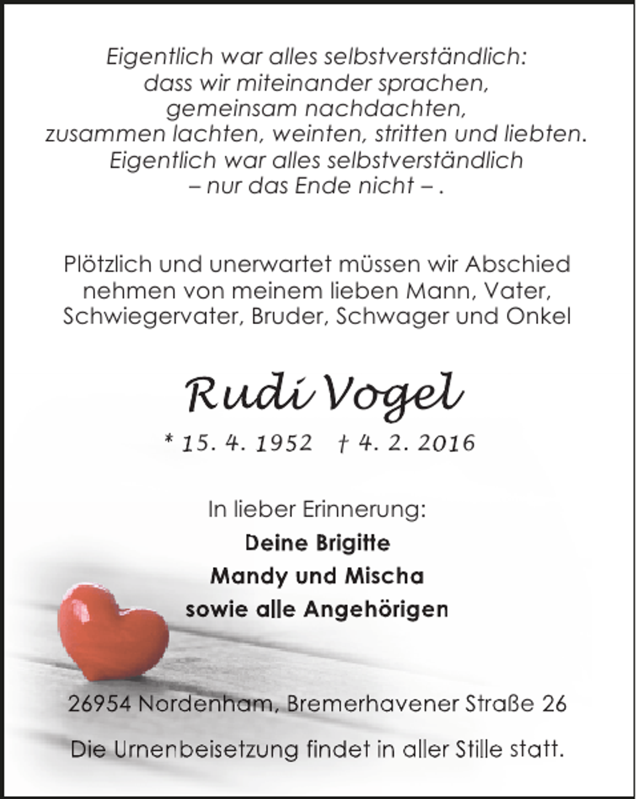 <p>Eigentlich war alles selbstverständlich:<br />dass wir miteinander sprachen,<br />gemeinsam nachdachten,<br />zusammen lachten, weinten, stritten und liebten.<br />Eigentlich war alles selbstverständlich<br />– nur das Ende nicht – .<br />Plötzlich und unerwartet müssen wir Abschied<br />nehmen von meinem lieben Mann, Vater,<br />Schwiegervater, Bruder, Schwager und Onkel</p>
<p>Rudi Vogel<br />* 15. 4. 1952</p>
<p>† 4. 2. 2016</p>
<p>In lieber Erinnerung:<br />Deine Brigitte<br />Mandy und Mischa<br />sowie alle Angehörigen</p>
<p>26954 Nordenham, Bremerhavener Straße 26<br />Die Urnenbeisetzung findet in aller Stille statt.</p>