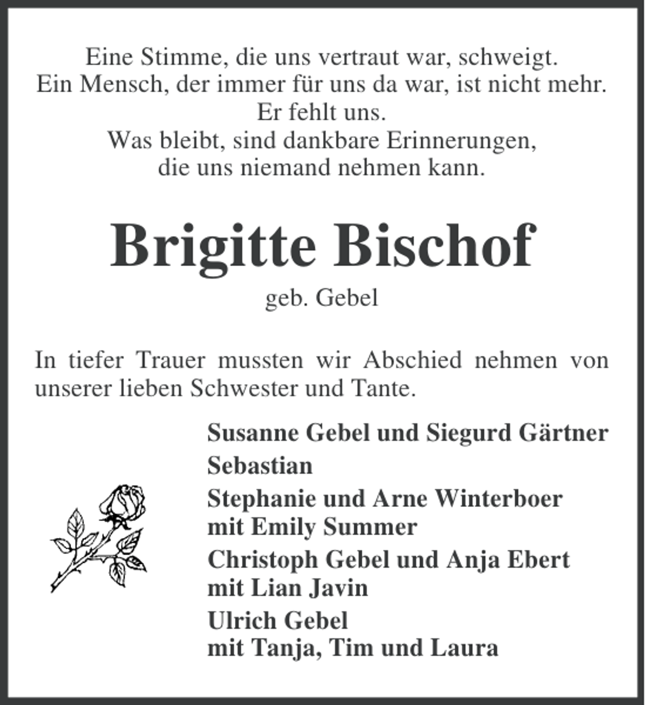 <p>Eine Stimme, die uns vertraut war, schweigt.<br />Ein Mensch, der immer für uns da war, ist nicht mehr.<br />Er fehlt uns.<br />Was bleibt, sind dankbare Erinnerungen,<br />die uns niemand nehmen kann.</p><p>Brigitte Bischof<br />geb. Gebel<br />In tiefer Trauer mussten wir Abschied nehmen von<br />unserer lieben Schwester und Tante.<br />Susanne Gebel und Siegurd Gärtner<br />Sebastian<br />Stephanie und Arne Winterboer<br />mit Emily Summer<br />Christoph Gebel und Anja Ebert<br />mit Lian Javin<br />Ulrich Gebel<br />mit Tanja, Tim und Laura</p>