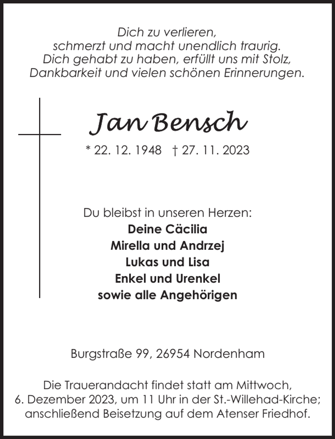 <p>Dich zu verlieren,<br />schmerzt und macht unendlich traurig.<br />Dich gehabt zu haben, erfüllt uns mit Stolz,<br />Dankbarkeit und vielen schönen Erinnerungen.</p><p>* 22. 12. 1948 † 27. 11. 2023</p><p>Du bleibst in unseren Herzen:<br />Deine Cäcilia<br />Mirella und Andrzej<br />Lukas und Lisa<br />Enkel und Urenkel<br />sowie alle Angehörigen</p><p>Burgstraße 99, 26954 Nordenham<br />Die Trauerandacht findet statt am Mittwoch,<br />6. Dezember 2023, um 11 Uhr in der St.-Willehad-Kirche;<br />anschließend Beisetzung auf dem Atenser Friedhof.</p>