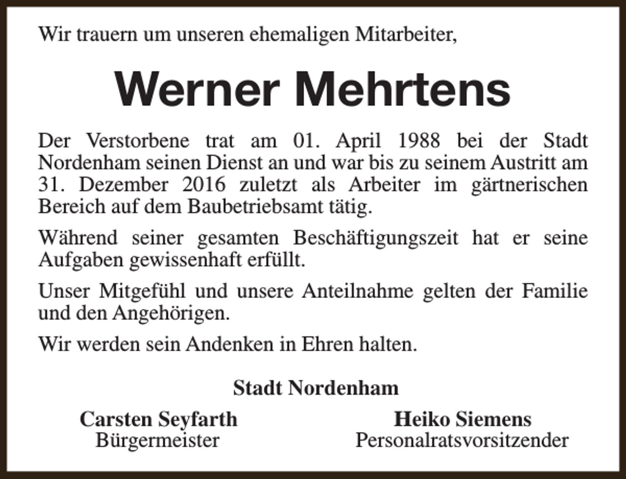 <p>Wir trauern um unseren ehemaligen Mitarbeiter,</p><p>Werner Mehrtens<br />Der Verstorbene trat am 01. April 1988 bei der Stadt<br />Nordenham seinen Dienst an und war bis zu seinem Austritt am<br />31. Dezember 2016 zuletzt als Arbeiter im gärtnerischen<br />Bereich auf dem Baubetriebsamt tätig.<br />Während seiner gesamten Beschäftigungszeit hat er seine<br />Aufgaben gewissenhaft erfüllt.<br />Unser Mitgefühl und unsere Anteilnahme gelten der Familie<br />und den Angehörigen.<br />Wir werden sein Andenken in Ehren halten.<br />Stadt Nordenham<br />Carsten Seyfarth<br />Heiko Siemens<br />Bürgermeister<br />Personalratsvorsitzender</p>