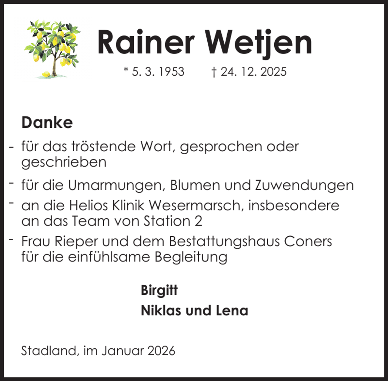<p>Rainer Wetjen<br />* 5. 3. 1953</p><p>† 24. 12. 2025</p><p>Danke<br />- für das tröstende Wort, gesprochen oder<br />geschrieben</p><p>- für die Umarmungen, Blumen und Zuwendungen<br />- an die Helios Klinik Wesermarsch, insbesondere<br />an das Team von Station 2<br />- Frau Rieper und dem Bestattungshaus Coners<br />für die einfühlsame Begleitung<br />Birgitt<br />Niklas und Lena<br />Stadland, im Januar 2026</p>
