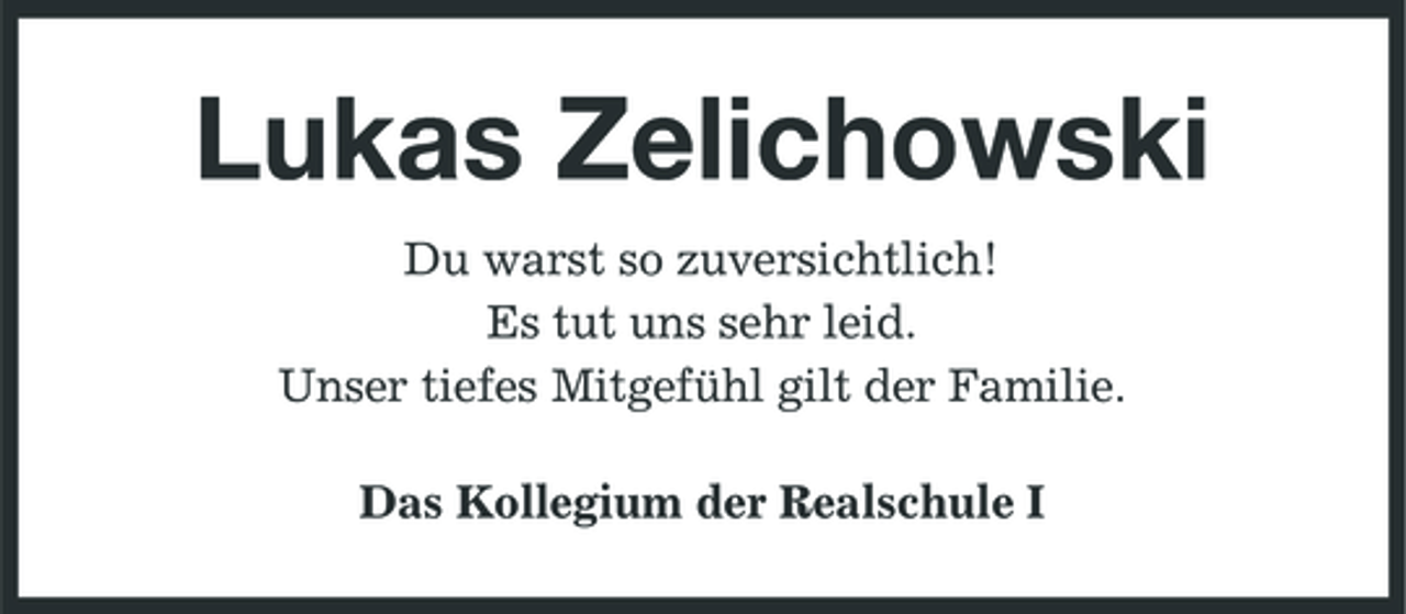 <p>Lukas Zelichowski<br />Du warst so zuversichtlich! Es tut uns sehr leid. Unser tiefes Mitgefühl gilt der Familie. Das Kollegium der Realschule I</p>