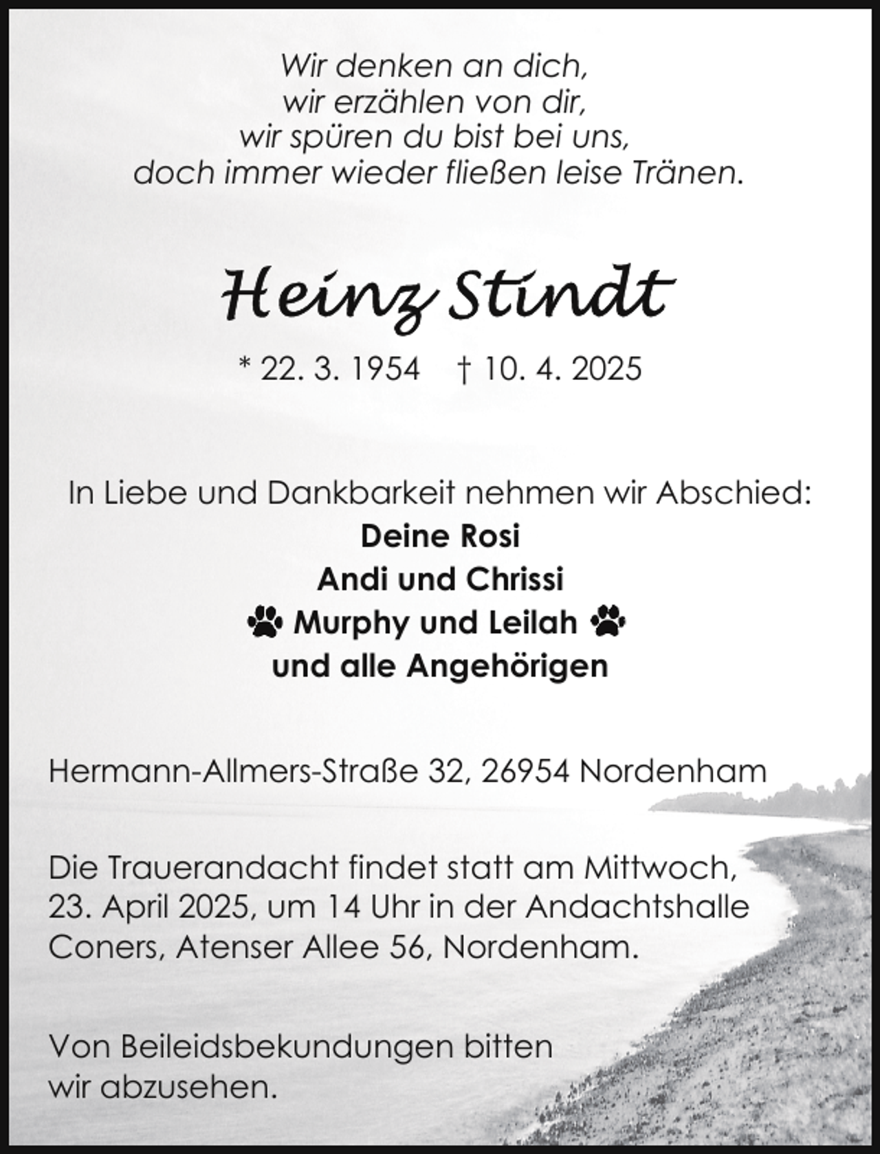 <p>Wir denken an dich,<br />wir erzählen von dir,<br />wir spüren du bist bei uns,<br />doch immer wieder fließen leise Tränen.</p>
<p>* 22. 3. 1954</p>
<p>† 10. 4. 2025</p>
<p>In Liebe und Dankbarkeit nehmen wir Abschied:<br />Deine Rosi<br />Andi und Chrissi<br />Murphy und Leilah<br />und alle Angehörigen<br />Hermann-Allmers-Straße 32, 26954 Nordenham<br />Die Trauerandacht findet statt am Mittwoch,<br />23. April 2025, um 14 Uhr in der Andachtshalle<br />Coners, Atenser Allee 56, Nordenham.<br />Von Beileidsbekundungen bitten<br />wir abzusehen.</p>