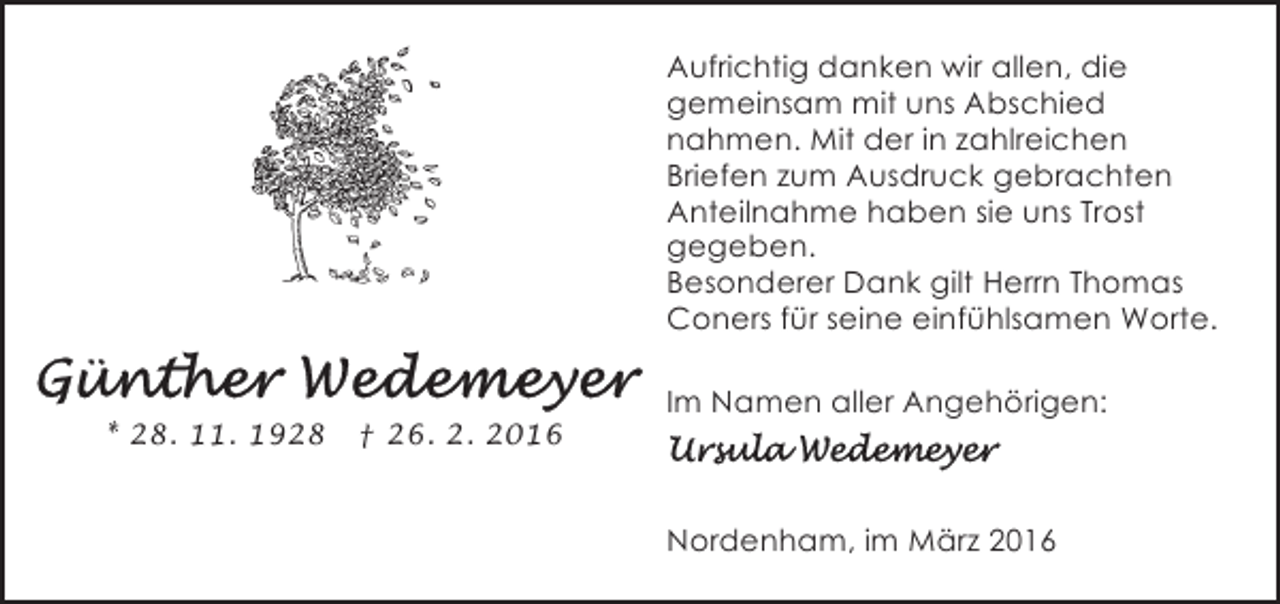 <p>Aufrichtig danken wir allen, die<br />gemeinsam mit uns Abschied<br />nahmen. Mit der in zahlreichen<br />Briefen zum Ausdruck gebrachten<br />Anteilnahme haben sie uns Trost<br />gegeben.<br />Besonderer Dank gilt Herrn Thomas<br />Coners für seine einfühlsamen Worte.<br />* 28. 11. 1928</p><p>† 26. 2. 2016</p><p>Im Namen aller Angehörigen:</p><p>Nordenham, im März 2016</p>