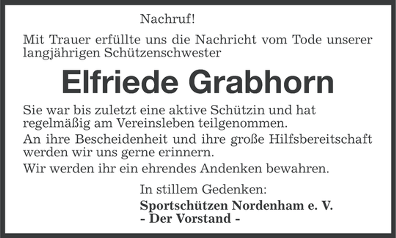<p>Nachruf!<br />Mit Trauer erfüllte uns die Nachricht vom Tode unserer<br />langjährigen Schützenschwester</p><p>Elfriede Grabhorn<br />Sie war bis zuletzt eine aktive Schützin und hat<br />regelmäßig am Vereinsleben teilgenommen.<br />An ihre Bescheidenheit und ihre große Hilfsbereitschaft<br />werden wir uns gerne erinnern.<br />Wir werden ihr ein ehrendes Andenken bewahren.<br />In stillem Gedenken:<br />Sportschützen Nordenham e. V.<br />- Der Vorstand -</p>
