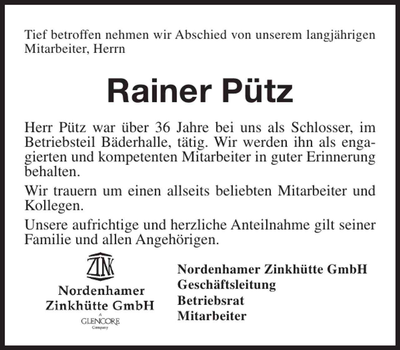 <p>Tief betroffen nehmen wir Abschied von unserem langjährigen<br />Mitarbeiter, Herrn</p><p>Rainer Pütz<br />Herr Pütz war über 36 Jahre bei uns als Schlosser, im<br />Betriebsteil Bäderhalle, tätig. Wir werden ihn als engagierten und kompetenten Mitarbeiter in guter Erinnerung<br />behalten.<br />Wir trauern um einen allseits beliebten Mitarbeiter und<br />Kollegen.<br />Unsere aufrichtige und herzliche Anteilnahme gilt seiner<br />Familie und allen Angehörigen.<br />Nordenhamer Zinkhütte GmbH<br />Geschäftsleitung<br />Betriebsrat<br />Mitarbeiter</p>