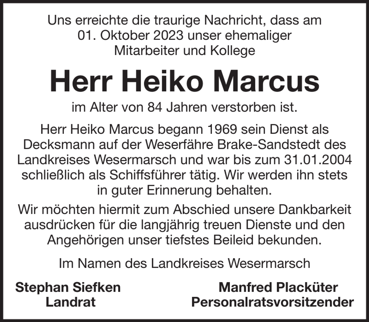 <p>Uns erreichte die traurige Nachricht, dass am<br />01. Oktober 2023 unser ehemaliger<br />Mitarbeiter und Kollege</p><p>Herr Heiko Marcus<br />im Alter von 84 Jahren verstorben ist.<br />Herr Heiko Marcus begann 1969 sein Dienst als<br />Decksmann auf der Weserfähre Brake-Sandstedt des<br />Landkreises Wesermarsch und war bis zum 31.01.2004<br />schließlich als Schiffsführer tätig. Wir werden ihn stets<br />in guter Erinnerung behalten.<br />Wir möchten hiermit zum Abschied unsere Dankbarkeit<br />ausdrücken für die langjährig treuen Dienste und den<br />Angehörigen unser tiefstes Beileid bekunden.<br />Im Namen des Landkreises Wesermarsch<br />Stephan Siefken<br />Landrat</p><p>Manfred Placküter<br />Personalratsvorsitzender</p>