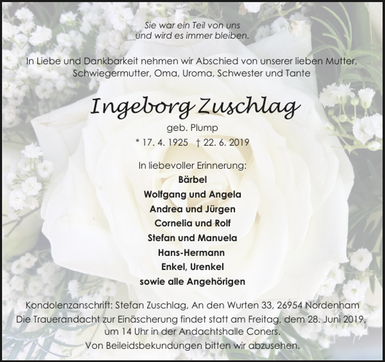 <p>Sie war ein Teil von uns<br />und wird es immer bleiben.</p><p>In Liebe und Dankbarkeit nehmen wir Abschied von unserer lieben Mutter,<br />Schwiegermutter, Oma, Uroma, Schwester und Tante</p><p>Ingeborg Zuschlag<br />geb. Plump<br />* 17. 4. 1925 † 22. 6. 2019<br />In liebevoller Erinnerung:<br />Bärbel<br />Wolfgang und Angela<br />Andrea und Jürgen<br />Cornelia und Rolf<br />Stefan und Manuela<br />Hans-Hermann<br />Enkel, Urenkel<br />sowie alle Angehörigen<br />Kondolenzanschrift: Stefan Zuschlag, An den Wurten 33, 26954 Nordenham<br />Die Trauerandacht zur Einäscherung findet statt am Freitag, dem 28. Juni 2019,<br />um 14 Uhr in der Andachtshalle Coners.<br />Von Beileidsbekundungen bitten wir abzusehen.</p>