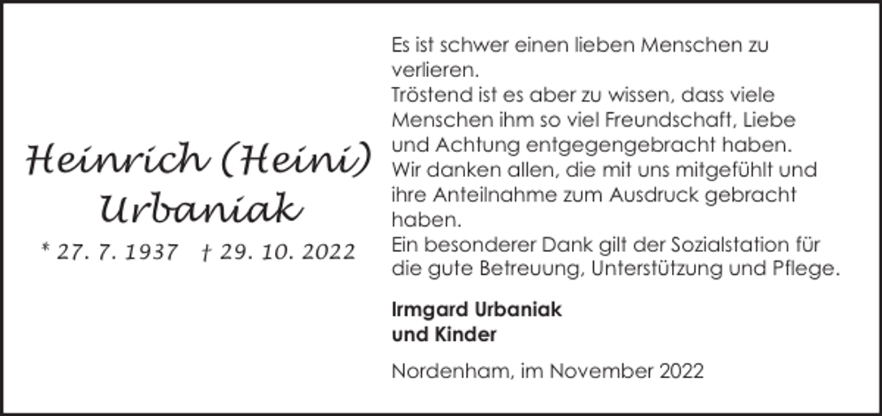 <p>Heinrich (Heini)<br />Urbaniak<br />* 27. 7. 1937</p><p>† 29. 10. 2022</p><p>Es ist schwer einen lieben Menschen zu<br />verlieren.<br />Tröstend ist es aber zu wissen, dass viele<br />Menschen ihm so viel Freundschaft, Liebe<br />und Achtung entgegengebracht haben.<br />Wir danken allen, die mit uns mitgefühlt und<br />ihre Anteilnahme zum Ausdruck gebracht<br />haben.<br />Ein besonderer Dank gilt der Sozialstation für<br />die gute Betreuung, Unterstützung und Pflege.<br />Irmgard Urbaniak<br />und Kinder<br />Nordenham, im November 2022</p>