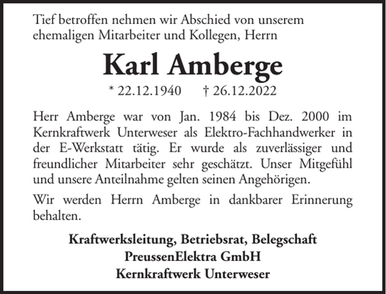 <p>Tief betroffen nehmen wir Abschied von unserem<br />ehemaligen Mitarbeiter und Kollegen, Herrn</p><p>Karl Amberge<br />* 22.12.1940</p><p>† 26.12.2022</p><p>Herr Amberge war von Jan. 1984 bis Dez. 2000 im<br />Kernkraftwerk Unterweser als Elektro-Fachhandwerker in<br />der E-Werkstatt tätig. Er wurde als zuverlässiger und<br />freundlicher Mitarbeiter sehr geschätzt. Unser Mitgefühl<br />und unsere Anteilnahme gelten seinen Angehörigen.<br />Wir werden Herrn Amberge in dankbarer Erinnerung<br />behalten.<br />Kraftwerksleitung, Betriebsrat, Belegschaft<br />PreussenElektra GmbH<br />Kernkraftwerk Unterweser</p>
