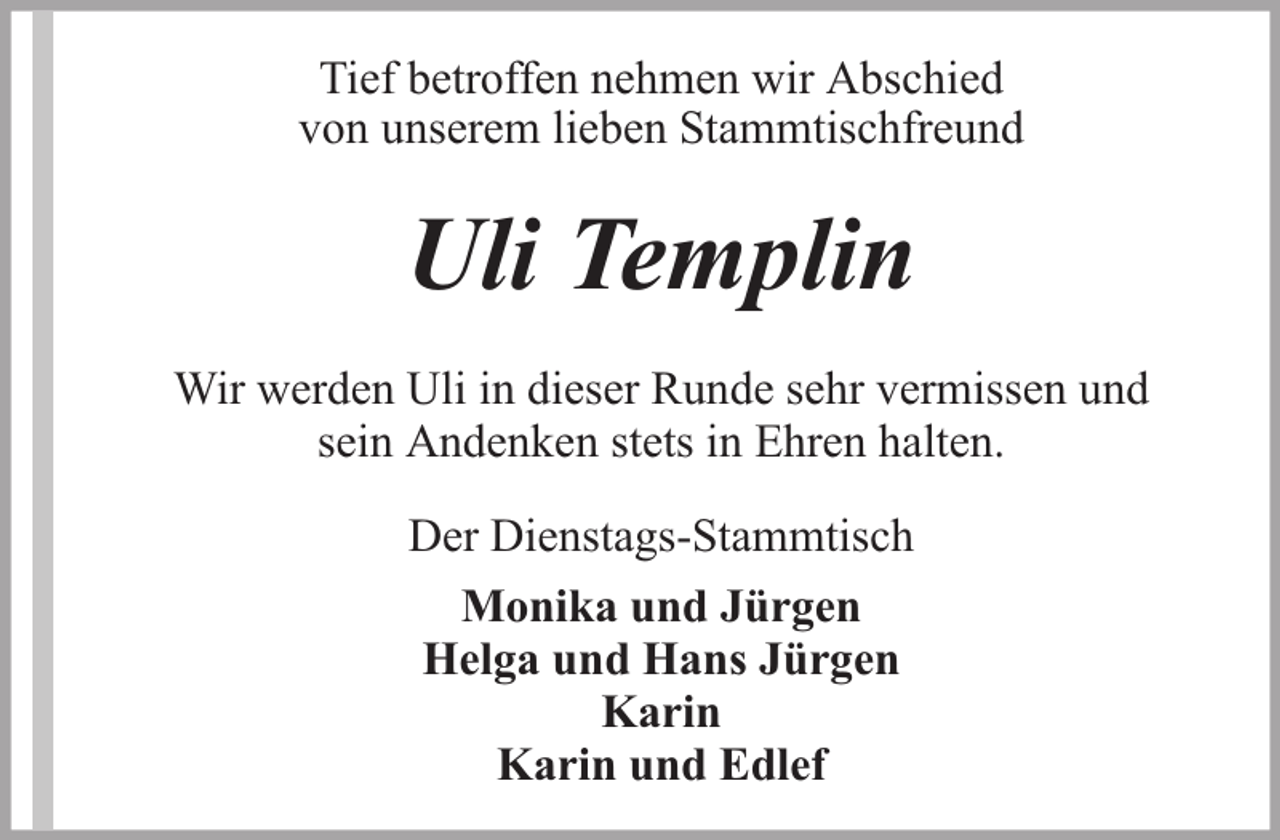 <p>Tief betroffen nehmen wir Abschied<br />von unserem lieben Stammtischfreund</p><p>Uli Templin<br />Wir werden Uli in dieser Runde sehr vermissen und<br />sein Andenken stets in Ehren halten.<br />Der Dienstags-Stammtisch<br />Monika und Jürgen<br />Helga und Hans Jürgen<br />Karin<br />Karin und Edlef</p>