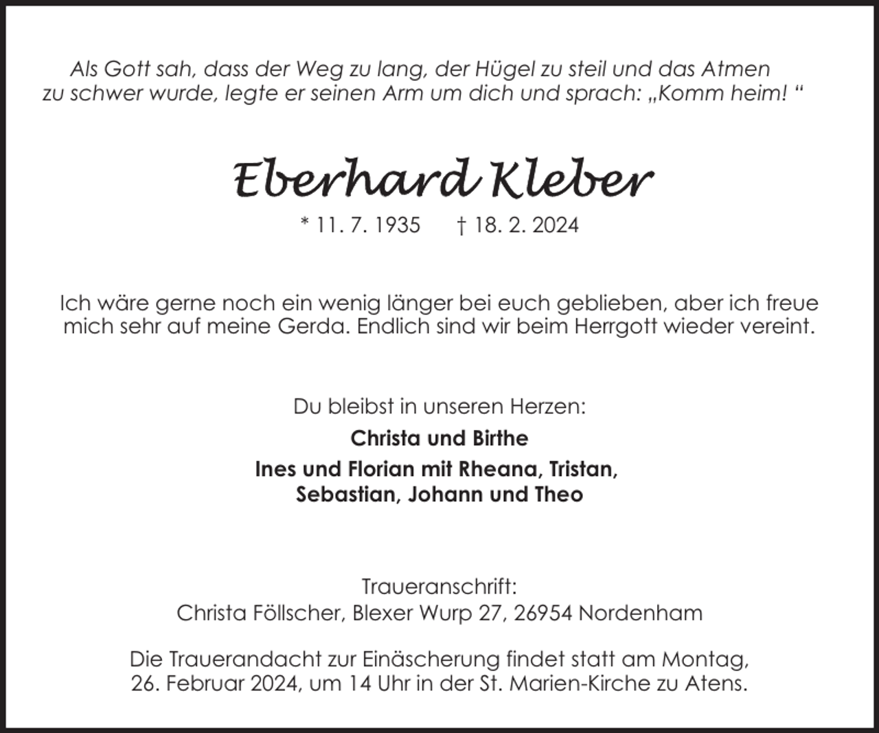 <p>Als Gott sah, dass der Weg zu lang, der Hügel zu steil und das Atmen<br />zu schwer wurde, legte er seinen Arm um dich und sprach: „Komm heim! “</p><p>* 11. 7. 1935</p><p>† 18. 2. 2024</p><p>Ich wäre gerne noch ein wenig länger bei euch geblieben, aber ich freue<br />mich sehr auf meine Gerda. Endlich sind wir beim Herrgott wieder vereint.<br />Du bleibst in unseren Herzen:<br />Christa und Birthe<br />Ines und Florian mit Rheana, Tristan,<br />Sebastian, Johann und Theo</p><p>Traueranschrift:<br />Christa Föllscher, Blexer Wurp 27, 26954 Nordenham<br />Die Trauerandacht zur Einäscherung findet statt am Montag,<br />26. Februar 2024, um 14 Uhr in der St. Marien-Kirche zu Atens.</p>