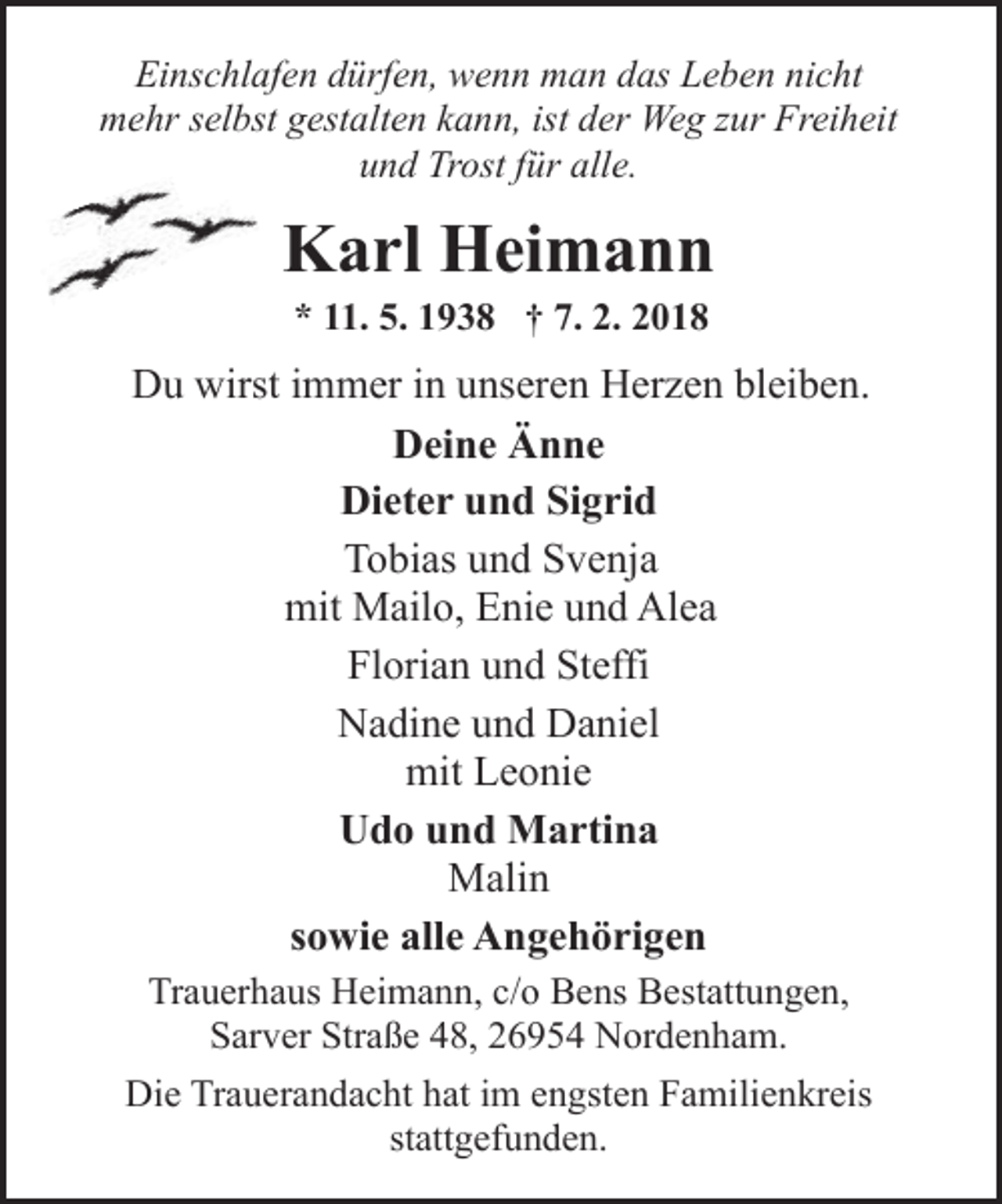 <p>Einschlafen dürfen, wenn man das Leben nicht<br />mehr selbst gestalten kann, ist der Weg zur Freiheit<br />und Trost für alle.</p><p>Karl Heimann<br />* 11. 5. 1938 † 7. 2. 2018</p><p>Du wirst immer in unseren Herzen bleiben.<br />Deine Änne<br />Dieter und Sigrid<br />Tobias und Svenja<br />mit Mailo, Enie und Alea<br />Florian und Steffi<br />Nadine und Daniel<br />mit Leonie<br />Udo und Martina<br />Malin<br />sowie alle Angehörigen<br />Trauerhaus Heimann, c/o Bens Bestattungen,<br />Sarver Straße 48, 26954 Nordenham.<br />Die Trauerandacht hat im engsten Familienkreis<br />stattgefunden.</p>