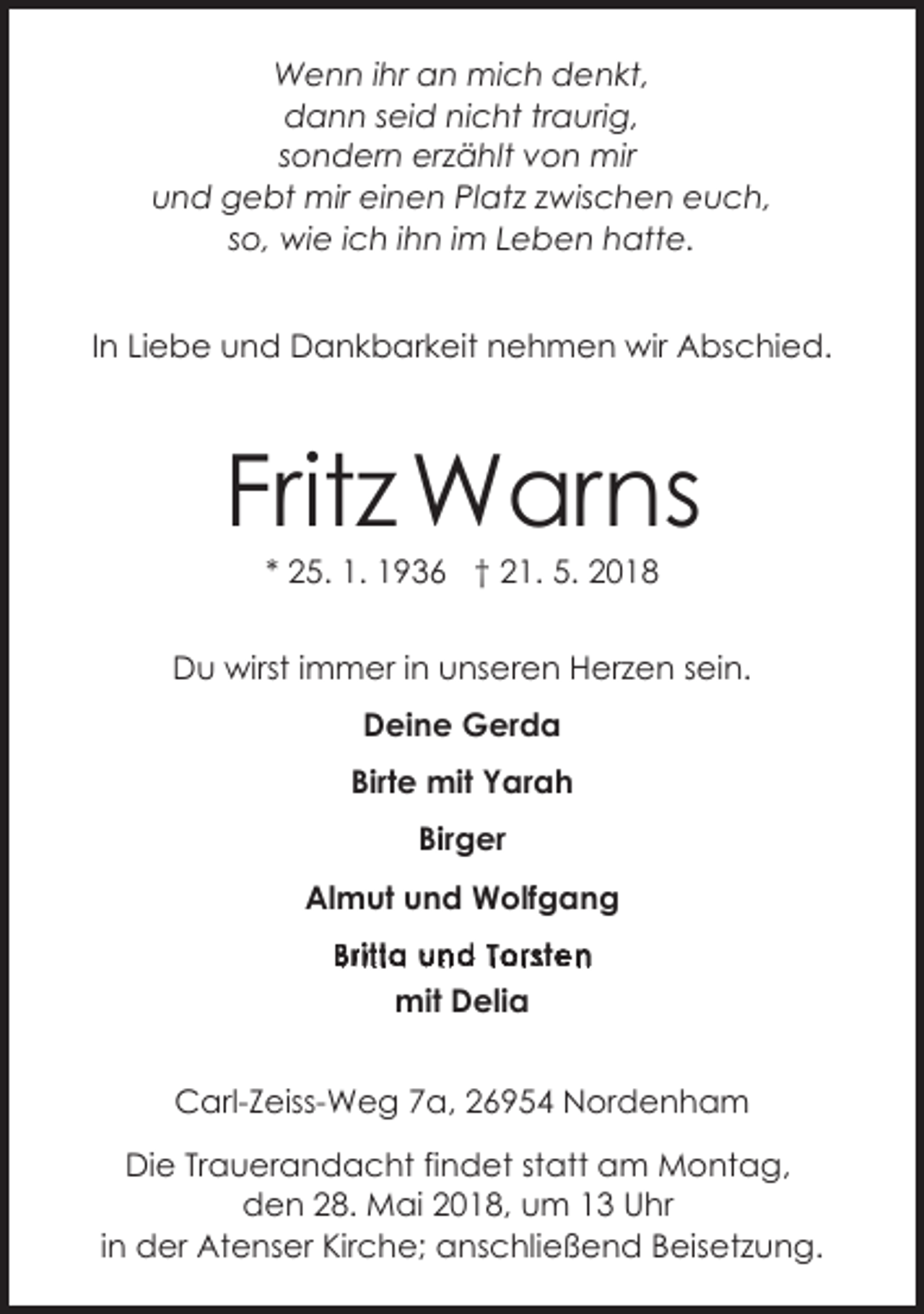 <p>Wenn ihr an mich denkt,<br />dann seid nicht traurig,<br />sondern erzählt von mir<br />und gebt mir einen Platz zwischen euch,<br />so, wie ich ihn im Leben hatte.<br />In Liebe und Dankbarkeit nehmen wir Abschied.</p><p>Fritz Warns<br />* 25. 1. 1936 † 21. 5. 2018</p><p>Du wirst immer in unseren Herzen sein.<br />Deine Gerda<br />Birte mit Yarah<br />Birger<br />Almut und Wolfgang<br />BW<br />riteta<br />ua<br />nd26954<br />ste<br />Carl-Zeiss-Weg<br />ga,<br />2T69<br />6o9r5<br />4n<br />N<br />Nordenham<br />mit Delia</p><p>Carl-Zeiss-Weg 7a, 26954 Nordenham<br />Die Trauerandacht findet statt am Montag,<br />den 28. Mai 2018, um 13 Uhr<br />in der Atenser Kirche; anschließend Beisetzung.</p>