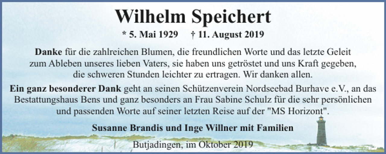 <p>Wilhelm Speichert<br />* 5. Mai 1929</p><p>† 11. August 2019</p><p>Danke für die zahlreichen Blumen, die freundlichen Worte und das letzte Geleit<br />zum Ableben unseres lieben Vaters, sie haben uns getröstet und uns Kraft gegeben,<br />die schweren Stunden leichter zu ertragen. Wir danken allen.<br />Ein ganz besonderer Dank geht an seinen Schützenverein Nordseebad Burhave e.V., an das<br />Bestattungshaus Bens und ganz besonders an Frau Sabine Schulz für die sehr persönlichen<br />und passenden Worte auf seiner letzten Reise auf der "MS Horizont".<br />Susanne Brandis und Inge Willner mit Familien<br />Butjadingen, im Oktober 2019</p>