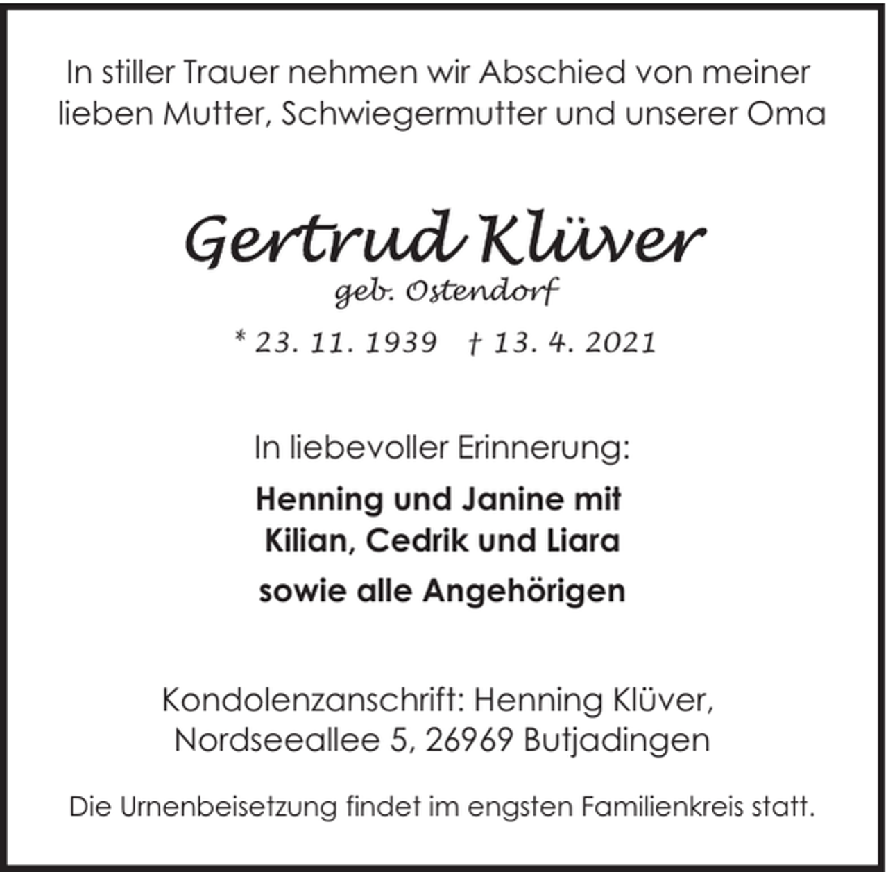 <p>In stiller Trauer nehmen wir Abschied von meiner<br />lieben Mutter, Schwiegermutter und unserer Oma</p>
<p>geb. Ostendorf<br />* 23. 11. 1939</p>
<p>† 13. 4. 2021</p>
<p>In liebevoller Erinnerung:<br />Henning und Janine mit<br />Kilian, Cedrik und Liara<br />sowie alle Angehörigen<br />Kondolenzanschrift: Henning Klüver,<br />Nordseeallee 5, 26969 Butjadingen<br />Die Urnenbeisetzung findet im engsten Familienkreis statt.</p>