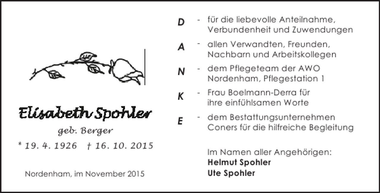 <p>D<br />A</p><p>† 16. 10. 2015</p><p>Nordenham, im November 2015</p><p>- dem Pflegeteam der AWO<br />Nordenham, Pflegestation 1</p><p>K</p><p>* 19. 4. 1926</p><p>- allen Verwandten, Freunden,<br />Nachbarn und Arbeitskollegen</p><p>N</p><p>geb. Berger</p><p>- für die liebevolle Anteilnahme,<br />Verbundenheit und Zuwendungen</p><p>- Frau Boelmann-Derra für<br />ihre einfühlsamen Worte</p><p>E</p><p>- dem Bestattungsunternehmen<br />Coners für die hilfreiche Begleitung<br />Im Namen aller Angehörigen:<br />Helmut Spohler<br />Ute Spohler</p>