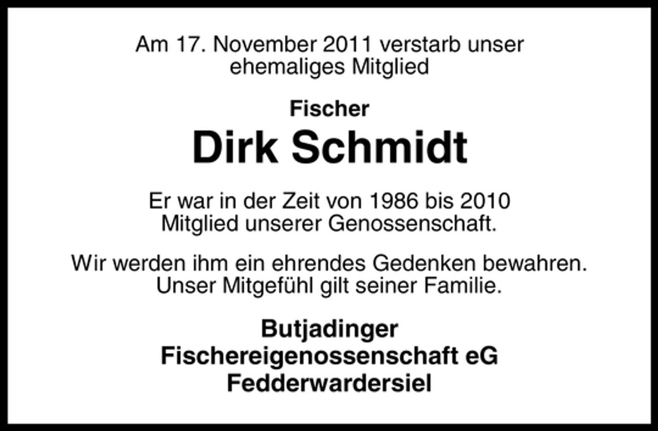 <p>Am 17. November 2011 verstarb unser<br />ehemaliges Mitglied<br />Fischer</p><p>Dirk Schmidt<br />Er war in der Zeit von 1986 bis 2010<br />Mitglied unserer Genossenschaft.<br />Wir werden ihm ein ehrendes Gedenken bewahren.<br />Unser Mitgefühl gilt seiner Familie.</p><p>Butjadinger<br />Fischereigenossenschaft eG<br />Fedderwardersiel</p>