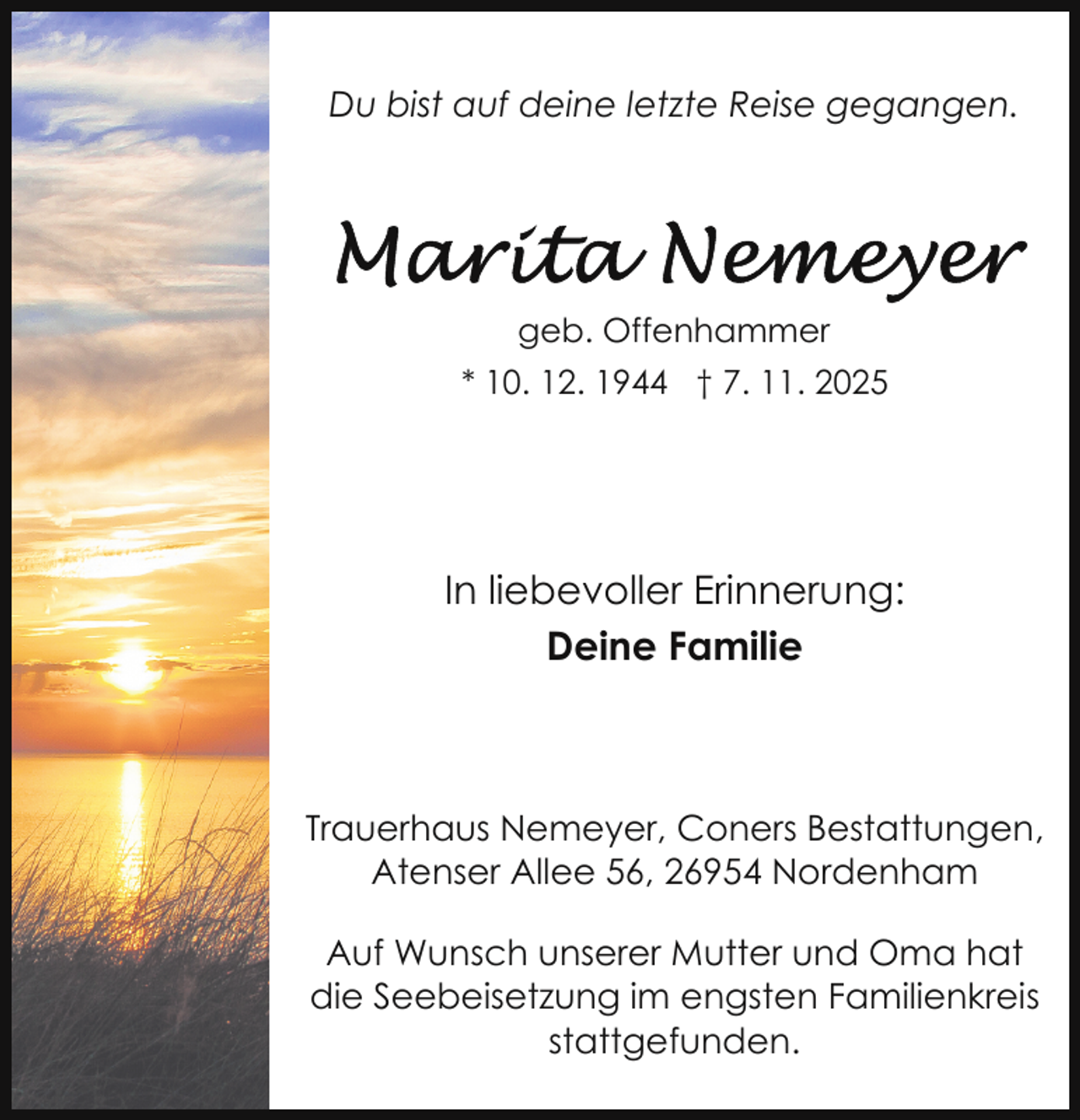 <p>Du bist auf deine letzte Reise gegangen.</p>
<p>geb. Offenhammer<br />* 10. 12. 1944 † 7. 11. 2025</p>
<p>In liebevoller Erinnerung:<br />Deine Familie</p>
<p>Trauerhaus Nemeyer, Coners Bestattungen,<br />Atenser Allee 56, 26954 Nordenham<br />Auf Wunsch unserer Mutter und Oma hat<br />die Seebeisetzung im engsten Familienkreis<br />stattgefunden.</p>