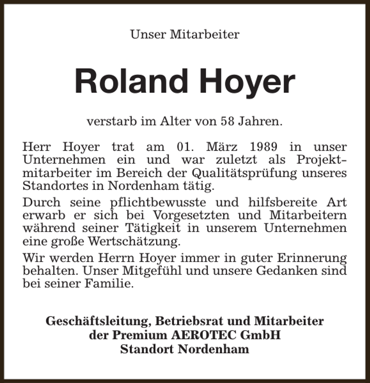 <p>Unser Mitarbeiter</p><p>Roland Hoyer<br />verstarb im Alter von 58 Jahren.<br />Herr Hoyer trat am 01. März 1989 in unser<br />Unternehmen ein und war zuletzt als Projektmitarbeiter im Bereich der Qualitätsprüfung unseres<br />Standortes in Nordenham tätig.<br />Durch seine pflichtbewusste und hilfsbereite Art<br />erwarb er sich bei Vorgesetzten und Mitarbeitern<br />während seiner Tätigkeit in unserem Unternehmen<br />eine große Wertschätzung.<br />Wir werden Herrn Hoyer immer in guter Erinnerung<br />behalten. Unser Mitgefühl und unsere Gedanken sind<br />bei seiner Familie.<br />Geschäftsleitung, Betriebsrat und Mitarbeiter<br />der Premium AEROTEC GmbH<br />Standort Nordenham</p>