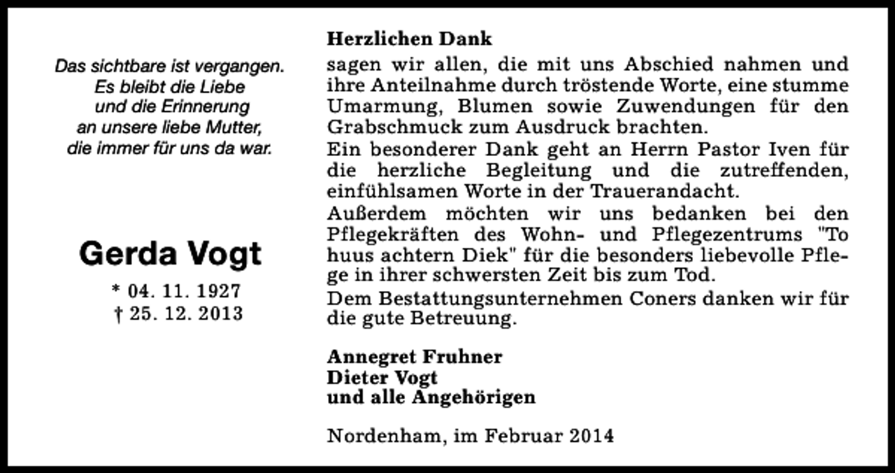 <p>Das sichtbare ist vergangen.<br />Es bleibt die Liebe<br />und die Erinnerung<br />an unsere liebe Mutter,<br />die immer für uns da war.</p><p>Gerda Vogt<br />* 04. 11. 1927<br />† 25. 12. 2013</p><p>Herzlichen Dank<br />sagen wir allen, die mit uns Abschied nahmen und<br />ihre Anteilnahme durch tröstende Worte, eine stumme<br />Umarmung, Blumen sowie Zuwendungen für den<br />Grabschmuck zum Ausdruck brachten.<br />Ein besonderer Dank geht an Herrn Pastor Iven für<br />die herzliche Begleitung und die zutreffenden,<br />einfühlsamen Worte in der Trauerandacht.<br />Außerdem möchten wir uns bedanken bei den<br />Pflegekräften des Wohn- und Pflegezentrums "To<br />huus achtern Diek" für die besonders liebevolle Pflege in ihrer schwersten Zeit bis zum Tod.<br />Dem Bestattungsunternehmen Coners danken wir für<br />die gute Betreuung.<br />Annegret Fruhner<br />Dieter Vogt<br />und alle Angehörigen<br />Nordenham, im Februar 2014</p>
