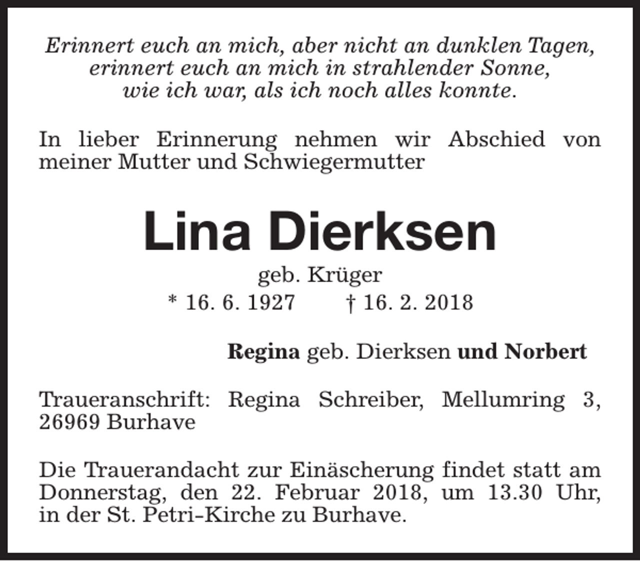 <p>Erinnert euch an mich, aber nicht an dunklen Tagen,<br />erinnert euch an mich in strahlender Sonne,<br />wie ich war, als ich noch alles konnte.<br />In lieber Erinnerung nehmen wir Abschied von<br />meiner Mutter und Schwiegermutter</p><p>Lina Dierksen<br />geb. Krüger<br />* 16. 6. 1927<br />† 16. 2. 2018</p><p>Regina geb. Dierksen und Norbert<br />Traueranschrift: Regina Schreiber, Mellumring 3,<br />26969 Burhave<br />Die Trauerandacht zur Einäscherung findet statt am<br />Donnerstag, den 22. Februar 2018, um 13.30 Uhr,<br />in der St. Petri-Kirche zu Burhave.</p>