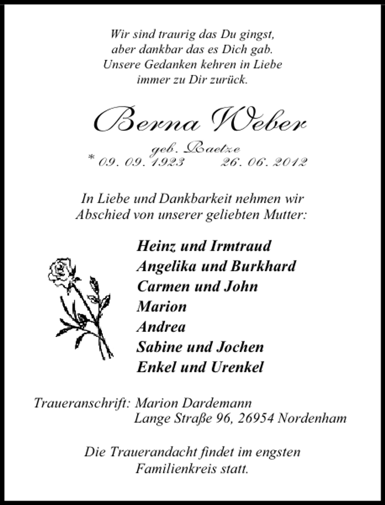 <p>Wir sind traurig das Du gingst,<br />aber dankbar das es Dich gab.<br />Unsere Gedanken kehren in Liebe<br />immer zu Dir zurück.</p>
<p>Berna Weber</p>
<p>geb. Raetze<br />* 09. 09. 1923<br />26. 06. 2012<br />In Liebe und Dankbarkeit nehmen wir<br />Abschied von unserer geliebten Mutter:</p>
<p>Heinz und Irmtraud<br />Angelika und Burkhard<br />Carmen und John<br />Marion<br />Andrea<br />Sabine und Jochen<br />Enkel und Urenkel<br />Traueranschrift: Marion Dardemann<br />Lange Straße 96, 26954 Nordenham<br />Die Trauerandacht findet im engsten<br />Familienkreis statt.</p>