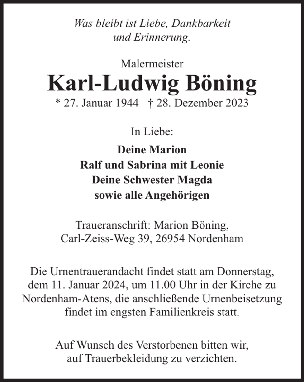 <p>Was bleibt ist Liebe, Dankbarkeit<br />und Erinnerung.<br />Malermeister</p><p>Karl-Ludwig Böning<br />* 27. Januar 1944 † 28. Dezember 2023<br />In Liebe:<br />Deine Marion<br />Ralf und Sabrina mit Leonie<br />Deine Schwester Magda<br />sowie alle Angehörigen<br />Traueranschrift: Marion Böning,<br />Carl-Zeiss-Weg 39, 26954 Nordenham<br />Die Urnentrauerandacht findet statt am Donnerstag,<br />dem 11. Januar 2024, um 11.00 Uhr in der Kirche zu<br />Nordenham-Atens, die anschließende Urnenbeisetzung<br />findet im engsten Familienkreis statt.<br />Auf Wunsch des Verstorbenen bitten wir,<br />auf Trauerbekleidung zu verzichten.</p>