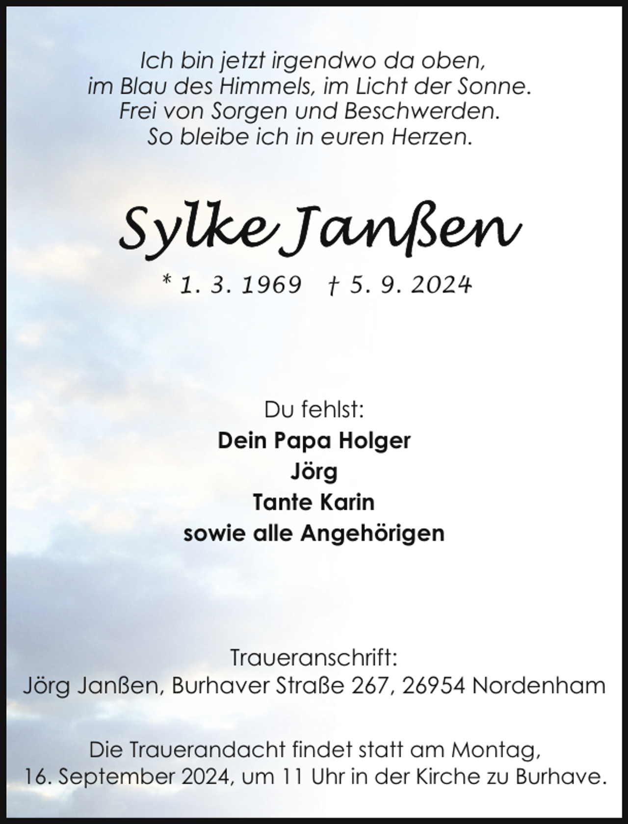 <p>Ich bin jetzt irgendwo da oben,<br />im Blau des Himmels, im Licht der Sonne.<br />Frei von Sorgen und Beschwerden.<br />So bleibe ich in euren Herzen.</p><p>* 1. 3. 1969</p><p>† 5. 9. 2024</p><p>Du fehlst:<br />Dein Papa Holger<br />Jörg<br />Tante Karin<br />sowie alle Angehörigen</p><p>Traueranschrift:<br />Jörg Janßen, Burhaver Straße 267, 26954 Nordenham<br />Die Trauerandacht findet statt am Montag,<br />16. September 2024, um 11 Uhr in der Kirche zu Burhave.</p>