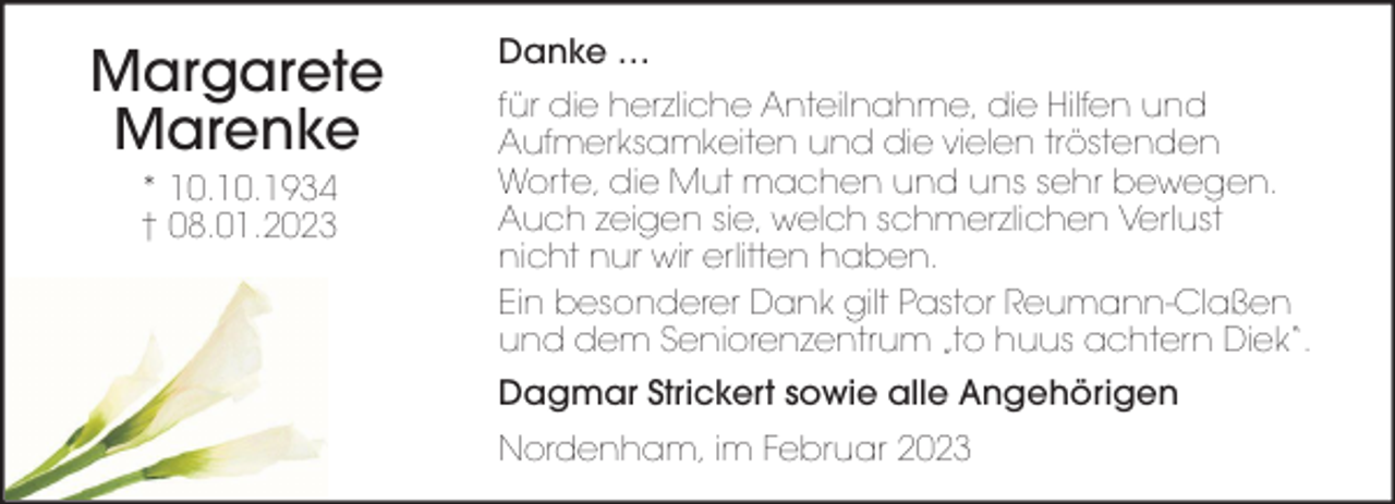 <p>Margarete<br />Marenke<br />* 10.10.1934<br />† 08.01.2023</p><p>Danke …<br />für die herzliche Anteilnahme, die Hilfen und<br />Aufmerksamkeiten und die vielen tröstenden<br />Worte, die Mut machen und uns sehr bewegen.<br />Auch zeigen sie, welch schmerzlichen Verlust<br />nicht nur wir erlitten haben.<br />Ein besonderer Dank gilt Pastor Reumann-Claßen<br />und dem Seniorenzentrum „to huus achtern Diek“.<br />Dagmar Strickert sowie alle Angehörigen<br />Nordenham, im Februar 2023</p>